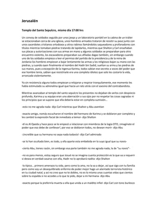 Jerusalén

Templo del Santo Sepulcro, mismo día 17:00 hrs

Un convoy de soldados seguido por unos jeeps y un laboratorio portátil en la cabina de un tráiler
se estacionaban cerca de una iglesia, unos hombres armados trataron de resistir su paso junto con
unos sacerdotes cristianos ortodoxos y otros rabinos llamándolos saqueadores y profanadores con
títulos mientras tomaban piedras tratando de lapidarlos, mientras que Shalton y Carl enseñaban
sus placas y autorizaciones con sus armas en mano y algunos soldados se preparaban para otro
encuentro violento, los excavadores preparaban sus afiladas dagas también, sin embargo cuando
uno de los soldados empieza a leer el permiso del partido de la presidencia y de la reina de
Jordania los hombres empiezan a bajar lentamente las armas y los religiosos bajan su mano con las
piedras, y cuando oyen finalmente el nombre del Hadir bin Sadid, sueltan su arma y las piedras de
sus manos, pues a excepción de la ingenua Karima, todos sabían ese secreto a voces del poder que
ese hombre tenía, sabían que resistírsele era una completa idiotez que solo les costaría la vida,
arrancada violentamente.

Ya sin resistencia alguna todos empiezan a relajarse y respirar tranquilamente, ese momento les
había estimulado su adrenalina igual que hacía un rato atrás con el asesino del contrabandista.

Mientras avanzaban al templo del santo sepulcro los presentes no dejaban de verlos con desprecio
profundo, Karima y su equipo eran una aberración a sus ojos por no respetar las cosas sagradas ni
los principios que se supone que ella debería estar en completa sumisión…

-esto no me agrada nada- dijo Carl mientras que Shalton y Abu asentían

-exacto amigo, nomás escucharon el nombre del hermano de Karima y se doblaron por completo y
les cambió la expresión facial de inmediato a temor- dijo Shalton

-él es Al Qaeda y hace poco se le empezó a relacionar con miembros de la logia OTO, ¡imagínate el
poder que eso debe de conllevar!, por eso se doblaron todos, no desean morir- dijo Abu

-¡increíble que su hermana no sepa nada todavía!- dijo Carl admirado

-se lo han ocultado bien, es todo, y ella aparte esta embebida en lo suyo igual que su novio-

-cierto Abu, tienes razón, sin embargo esa parte también no me agrada nada, la de “su novio”-

-no es para menos, estoy seguro que Josué no se imagina cuanta protección es la que va a requerir
si desea en verdad casarse con ella, Hadir no lo aprobará nadita- dijo Shalton

-lo típico… primero amenazo tu vida, pero como la ama, no la va a dejar, así que sigo con tu familia
pero como soy un desequilibrado enfermo de poder mejor hago un atentado terrorista histórico
en tu ciudad natal, y así no creo que no te dobles, no es lo mismo unas cuantas vidas que cientos
sobre tu espalda si no accedes a lo que te pido, dejar a mi hermana- dijo Abu

-exacto porque la preferiría muerta a ella que unida a un maldito infiel- dijo Carl con tono burlesco
 