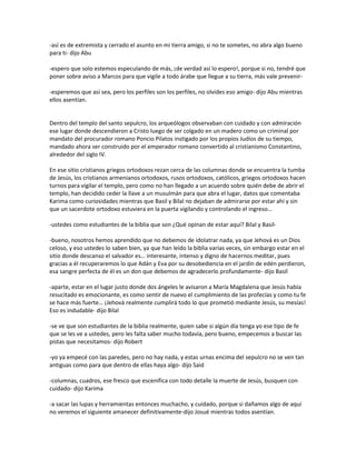 -así es de extremista y cerrado el asunto en mi tierra amigo, si no te sometes, no abra algo bueno
para ti- dijo Abu

-espero que solo estemos especulando de más, ¡de verdad así lo espero!, porque si no, tendré que
poner sobre aviso a Marcos para que vigile a todo árabe que llegue a su tierra, más vale prevenir-

-esperemos que así sea, pero los perfiles son los perfiles, no olvides eso amigo- dijo Abu mientras
ellos asentían.


Dentro del templo del santo sepulcro, los arqueólogos observaban con cuidado y con admiración
ese lugar donde descendieron a Cristo luego de ser colgado en un madero como un criminal por
mandato del procurador romano Poncio Pilatos instigado por los propios Judíos de su tiempo,
mandado ahora ser construido por el emperador romano convertido al cristianismo Constantino,
alrededor del siglo IV.

En ese sitio cristianos griegos ortodoxos rezan cerca de las columnas donde se encuentra la tumba
de Jesús, los cristianos armenianos ortodoxos, rusos ortodoxos, católicos, griegos ortodoxos hacen
turnos para vigilar el templo, pero como no han llegado a un acuerdo sobre quién debe de abrir el
templo, han decidido ceder la llave a un musulmán para que abra el lugar, datos que comentaba
Karima como curiosidades mientras que Basil y Bilal no dejaban de admirarse por estar ahí y sin
que un sacerdote ortodoxo estuviera en la puerta vigilando y controlando el ingreso…

-ustedes como estudiantes de la biblia que son ¿Qué opinan de estar aquí? Bilal y Basil-

-bueno, nosotros hemos aprendido que no debemos de idolatrar nada, ya que Jehová es un Dios
celoso, y eso ustedes lo saben bien, ya que han leído la biblia varias veces, sin embargo estar en el
sitio donde descanso el salvador es… interesante, intenso y digno de hacernos meditar, pues
gracias a él recuperaremos lo que Adán y Eva por su desobediencia en el jardín de edén perdieron,
esa sangre perfecta de él es un don que debemos de agradecerlo profundamente- dijo Basil

-aparte, estar en el lugar justo donde dos ángeles le avisaron a María Magdalena que Jesús había
resucitado es emocionante, es como sentir de nuevo el cumplimiento de las profecías y como tu fe
se hace más fuerte… ¡Jehová realmente cumplirá todo lo que prometió mediante Jesús, su mesías!
Eso es indudable- dijo Bilal

-se ve que son estudiantes de la biblia realmente, quien sabe si algún día tenga yo ese tipo de fe
que se les ve a ustedes, pero les falta saber mucho todavía, pero bueno, empecemos a buscar las
pistas que necesitamos- dijo Robert

-yo ya empecé con las paredes, pero no hay nada, y estas urnas encima del sepulcro no se ven tan
antiguas como para que dentro de ellas haya algo- dijo Said

-columnas, cuadros, ese fresco que escenifica con todo detalle la muerte de Jesús, busquen con
cuidado- dijo Karima

-a sacar las lupas y herramientas entonces muchacho, y cuidado, porque si dañamos algo de aquí
no veremos el siguiente amanecer definitivamente-dijo Josué mientras todos asentían.
 