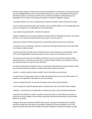 Camino al santo sepulcro Hadir tenía su mente concentrada en su hermana, y en lo que haría para
que el arqueólogo infiel que tuvo el atrevimientos de poner sus ojos en ella dejara de hacerlo de
inmediato, sabía que su hermana sufriría como cuando era estudiante y había tenido sus dos
desengaños en los cuales él se encargo de contactar a los tipos y obligarlos a dejarla…

-no puede usted ser tan cruel, ¿no quiere que su hermana sea feliz?- dijo él con tono de tristeza

-eso es lo que busco precisamente, que sea feliz, y por eso debes dejarla, tú no eres digno para ella
ya que no compartes su fe- dijo Hadir con tono amenazante

-¡eso usted no lo puede decidir!- exclamó el muchacho

-tengo tu expediente en mis manos, desde que naciste hasta tus calificaciones de ayer, ¡te conozco
de más!, y si tu inmoral comportamiento es poco para ti, no lo es para mí-

-¡pero ella me quiere! Usted no manda en los sentimientos ajenos aunque sea su hermano-

-muy bien, si esa es tu posición, entonces te casarás con ella seguramente, pero te juro que nadie
irá a tu boda, ¿sabes por qué?-

-si piensa que toda mi familia es tan cerrada de mente como usted está muy equivocado, a ellos
no les será desagradable el que ella practique el islam, nosotros la respetaremos aún así-

-¡no es por eso por lo que no irán idiota! la razón por lo que no irá tu familia es porque ¡todos
estarán muertos, lo haré volar por los cielos!, y créeme, tengo el poder y los medios para hacerlo,
¡de verdad no sabes con quien te estás metiendo!-

Un silencio se hizo del otro lado de la línea, la respiración acelerada del muchacho le decía a Hadir
que el mensaje había sido captado, no tardo mucho hacer efecto la amenaza…

-¿quién… es usted, y quién es ella en verdad?- dijo el muchacho con voz trémula

-es mejor que no lo sepas, pero lo que si te debe de quedar claro es que no te puedes meter con
nosotros o te arrepentirás- dijo Hadir con tono amenazante

-¿cómo me alejaré de ella?, se nota que me quiere mucho- dijo el joven temeroso

-usa tu imaginación, ¿Qué es algo que ellas no soportan por nada?, solo hazlo y ella se alejará-

-está bien… lo haré, pero no le haga nada a mi familia, por favor- dijo el muchacho finalmente

-muy bien, has salvado a tu madre, tu padre, tus tres hermanas y un hermano y tus dos tíos, tu
familia de las otras ciudades no me interesa- dijo Hadir finalmente acentuando su conocimiento
sobre él y su familia.

“Ninguno de los dos anteriores fue difícil de convencer, este igual se intimidará de inmediato…
hermanita, espero que esto ahora sí te enseñe a someterte ya como es debido a tu fe y a tus
mayores, que Alá así lo permita” Pensaba él mientras manejaba su vehículo y tomaba una soda.
 