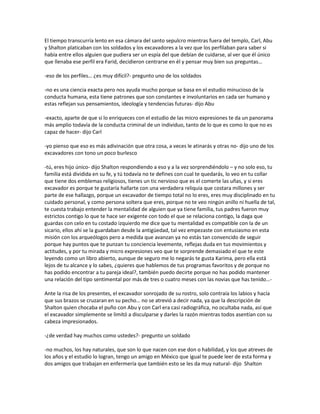 El tiempo transcurría lento en esa cámara del santo sepulcro mientras fuera del templo, Carl, Abu
y Shalton platicaban con los soldados y los excavadores a la vez que los perfilaban para saber si
había entre ellos alguien que pudiera ser un espía del que debían de cuidarse, al ver que él único
que llenaba ese perfil era Farid, decidieron centrarse en él y pensar muy bien sus preguntas…

-eso de los perfiles… ¿es muy difícil?- pregunto uno de los soldados

-no es una ciencia exacta pero nos ayuda mucho porque se basa en el estudio minucioso de la
conducta humana, esta tiene patrones que son constantes e involuntarios en cada ser humano y
estas reflejan sus pensamientos, ideología y tendencias futuras- dijo Abu

-exacto, aparte de que si lo enriqueces con el estudio de las micro expresiones te da un panorama
más amplio todavía de la conducta criminal de un individuo, tanto de lo que es como lo que no es
capaz de hacer- dijo Carl

-yo pienso que eso es más adivinación que otra cosa, a veces le atinarás y otras no- dijo uno de los
excavadores con tono un poco burlesco

-tú, eres hijo único- dijo Shalton respondiendo a eso y a la vez sorprendiéndolo – y no solo eso, tu
familia está dividida en su fe, y tú todavía no te defines con cual te quedarás, lo veo en tu collar
que tiene dos emblemas religiosos, tienes un tic nervioso que es el comerte las uñas, y si eres
excavador es porque te gustaría hallarte con una verdadera reliquia que costara millones y ser
parte de ese hallazgo, porque un excavador de tiempo total no lo eres, eres muy disciplinado en tu
cuidado personal, y como persona soltera que eres, porque no te veo ningún anillo ni huella de tal,
te cuesta trabajo entender la mentalidad de alguien que ya tiene familia, tus padres fueron muy
estrictos contigo lo que te hace ser exigente con todo el que se relaciona contigo, la daga que
guardas con celo en tu costado izquierdo me dice que tu mentalidad es compatible con la de un
sicario, ellos ahí se la guardaban desde la antigüedad, tal vez empezaste con entusiasmo en esta
misión con los arqueólogos pero a medida que avanzan ya no estás tan convencido de seguir
porque hay puntos que te punzan tu conciencia levemente, reflejas duda en tus movimientos y
actitudes, y por tu mirada y micro expresiones veo que te sorprende demasiado el que te este
leyendo como un libro abierto, aunque de seguro me lo negarás te gusta Karima, pero ella está
lejos de tu alcance y lo sabes, ¿quieres que hablemos de tus programas favoritos y de porque no
has podido encontrar a tu pareja ideal?, también puedo decirte porque no has podido mantener
una relación del tipo sentimental por más de tres o cuatro meses con las novias que has tenido…-

Ante la risa de los presentes, el excavador sonrojado de su rostro, solo contraía los labios y hacía
que sus brazos se cruzaran en su pecho… no se atrevió a decir nada, ya que la descripción de
Shalton quien chocaba el puño con Abu y con Carl era casi radiográfica, no ocultaba nada, así que
el excavador simplemente se limitó a disculparse y darles la razón mientras todos asentían con su
cabeza impresionados.

-¿de verdad hay muchos como ustedes?- pregunto un soldado

-no muchos, los hay naturales, que son lo que nacen con ese don o habilidad, y los que atreves de
los años y el estudio lo logran, tengo un amigo en México que igual te puede leer de esta forma y
dos amigos que trabajan en enfermería que también esto se les da muy natural- dijo Shalton
 
