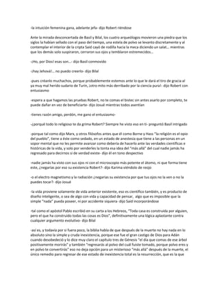 -la intuición femenina gana, adelante jefa- dijo Robert riéndose

Ante la mirada desconcertada de Basil y Bilal, los cuatro arqueólogos movieron una piedra que los
siglos la habían sellado con el paso del tiempo, una estela de polvo se levanto discretamente y al
contemplar el interior de la cripta Said cayó de rodilla hacia la meca diciendo un salat… mientras
que los demás solo suspiraron, cerraron sus ojos y temblaron estremecidos…

-¡Ho, por Dios! esas son…- dijo Basil conmovido

-¡hay Jehová!… no puedo creerlo- dijo Bilal

-pues créanlo muchachos, porque probablemente estemos ante lo que le dará el tiro de gracia al
ya muy mal herido sudario de Turín, ¡otro mito más derribado por la ciencia pura!- dijo Robert con
entusiasmo

-espera a que hagamos las pruebas Robert, no te comas el bistec sin antes asarlo por completo, te
puede dañar en vez de beneficiarte- dijo Josué mientras todos asentían

-tienes razón amigo, perdón, me gano el entusiasmo-

-¿porqué todo lo religioso te da grima Robert? Siempre he visto eso en ti- preguntó Basil intrigado

-porque tal como dijo Marx, y otros filósofos antes que él como Borne y Hass “la religión es el opio
del pueblo”, tiene a éste como sedado, en un estado de anestesia que tiene a las personas en un
sopor mental que no les permite avanzar como debería de hacerlo ante las verdades científicas e
históricas de la vida, y solo por venderles la tonta esa idea del “más allá” del cual nadie jamás ha
regresado para decirnos si de verdad existe- dijo él en tono despectivo

-nadie jamás ha visto con sus ojos ni con el microscopio más potente el átomo, ni que forma tiene
este, ¿negarías por eso su existencia Robert?- dijo Karima viéndolo de reojo

-o el electro magnetismo y la radiación ¿negarías su existencia por que tus ojos no la ven o no la
puedes tocar?- dijo Josué

-la vida proviene solamente de vida anterior existente, eso es científico también, y es producto de
diseño inteligente, o sea de algo con vida y capacidad de pensar, algo que es imposible que la
simple “nada” pueda poseer, ni por accidente siquiera- dijo Said incorporándose

-tal como el apóstol Pablo escribió en su carta a los Hebreos, “Toda casa es construida por alguien,
pero el que ha construido todas las cosas es Dios”, definitivamente una lógica aplastante contra
cualquier argumento evolutivo- dijo Bilal

-así es, y todavía por si fuera poco, la biblia habla de que después de la muerte no hay nada en lo
absoluto sino la simple y cruda inexistencia, porque ese fue el gran castigo de Dios para Adán
cuando desobedeció y lo dice muy claro el capítulo tres de Génesis “el día que comas de ese árbol
positivamente morirás” y también “regresarás al polvo del cuál fuiste tomado, porque polvo eres y
en polvo te convertirás” eso no deja opción para un misterioso “más allá” después de la muerte, el
único remedio para regresar de ese estado de inexistencia total es la resurrección, que es la que
 