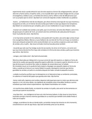 experimento Jesús cuando Jehová lo saco de este sepulcro al tercer día milagrosamente, solo por
obra de su fuerza activa, el espíritu santo, y no se puede decir que no hubo testigos de eso, ya que
el evangelista y médico Lucas, un hombre de ciencia y de fe, refiere a más de 500 personas que
con sus propios ojos lo vieron- dijo Basil con convicción dejando a todos meditando sus palabras

-bueno... ya hablaremos más de eso después, por ahora miremos esta tapa de roca que movimos y
busquemos en ella y en el interior de esta tumba para hallar la clave que dejaron los templarios-
dijo Robert sin convencerse por completo, pero a la vez meditando en lo que le dijeron todos

-muevan con cuidado esas vendas y ese paño, que si es de Jesús, tal como dice Robert, será el tiro
de gracia para el sudario de Turín, yo cortaré solo tres centímetros de cada pieza de lino para
hacer la prueba dos veces- dijo Karima

-si no hay tanta variación en los carbonos, esto puede salir muy bien, veo como algo curioso el que
tres evangelistas Mateo, Marcos y Lucas hablaron de una tela de lino fino con la que se envolvió a
Jesús para después prepararlo como acostumbraban con sus aceites y especias y solo Juan hablo
de vendas y de un paño - dijo Josué animado mientras buscaba pistas también

-recuerda que solo Juan fue testigo ocular de ese evento, los otros no lo fueron, y no sería raro
que esa misma tela de lino fino haya sido cortada en la forma de estas vendas y paño que tenemos
aquí ahora- dijo Karima

-¡vengan, vean todos esto!- dijo Said entusiasmado

Mientras observaba por debajo de la roca que servía de tapa del sepulcro un objeto en forma de
tubo de los usados para guardar pequeños papiros adherido a la esquina superior derecha con un
tipo de brea que lo mantenía fijo, todos no dejaban de sorprenderse por lo hallado.
De inmediato Josué con la ayuda de Said empezó a despegar ese pequeño objeto en forma de
tubo y cuando ya lo tenía en sus manos Robert le ayudo a destaparlo mientras que Karima
guardaba las vendas y el paño en una bolsa después de haber cortado la pequeña muestra.

-cuidado muchachos prefiero que lo destapemos en el laboratorio bajo un ambiente controlado,
no sabemos el material del papiro que guarda este tubo- dijo Karima

-tienes razón jefa, tapemos esta tumba y dejemos todo igual para que no noten que abrimos este
sepulcro, si no, tal como dijiste, nos lapidarán de inmediato estos miserables fanáticos cuervos
ortodoxos que están afuera esperándonos- dijo Robert haciéndolos reír a todos

-mi mochila tiene doble fondo, no notarán las vendas ni el paño, solo verán las herramientas en
caso de que quieran esculcarnos-

-muy bien Kari… esa inteligencia te hace aún más hermosa todavía- le dijo Josué en tono tierno
haciendo sonrojar a Karima mientras guardaba en su mochila que también tenía doble fondo el
tubo con el papiro

-colegas, acuérdense los dos en donde están, ya tendrán tiempo de mimarse en otro momento,
concéntrense en salir de aquí ilesos- dijo Said sonriendo junto con los demás.
 