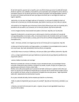 Al salir del sepulcro, pasaron por un pasillo y por una oficina hasta que vieron la salida del templo
donde los agentes y los soldados y excavadores ya los esperaban para protegerlos de los rabinos y
sacerdotes quienes con las demás personas que había les gritaban cosas desagradables mientras
los veían con el deseo profundo de hacer que dejaran de existir por su sacrilegio de invadir sus
lugares sagrados…

-ignórenlos, no creo que nos hagan nada por el momento, la carta que el soldado les leyó y el
nombre de tu hermano los intimido demasiado- dijo Shalton mientras con Carl y Abu los cubrían

-de verdad no me imaginaba que mi hermano tuviera tanta influencia por estar en el partido de la
presidencia de Jerusalén y sus contactos con la reina de Jordania- dijo Karima admirada

-ni te lo imaginas Karima, hasta donde tiene poder tu hermano- dijo Abu con risa discreta

Llegando al Laboratorio, una persona que se abría espacio mientras caminaba con la ayuda de
unos guardaespaldas se acercaba a ellos, al reconocerlo Karima de inmediato siente que la sangre
se le hiela mientras recorría todo su cuerpo, pues la hora de la confesión desagradable se acercaba
inevitablemente…

-Hadir… hermano, ¡viniste!, me imagine que tal vez no lo harías por tus ocupaciones- dijo ella

-te dije que lo haría hermanita y yo tengo palabra, y se establecer mis prioridades de las cuales tú
eres la principal- dijo Hadir abrazándola mientras ella le correspondía

-más de dos meses sin vernos ni hablarnos, más que por video y por teléfono solamente- dijo ella

-así es, y vengo especialmente para que hablemos en persona de eso que dejamos pendiente tan
importante sobre ti-

-vamos a hablar en privado, ven conmigo-

Mientras lo tomaba de su brazo y lo llevaba un poco retirado de todos, los arqueólogos fueron
entrando al laboratorio para empezar a preparar las vendas, el paño, el tubo con el papiro y los
aparatos para comenzar a fechar y datar todo.
Shalton, Carl y Abu preocupados por la presencia de Hadir comenzaron a planear entre ellos que
hacer en caso de una contingencia inesperada por la reacción de él cuando Karima le dijera acerca
de su relación con Josué, ya que su comentario no dejaba otra cosa que pensar, “algo importante
sobre ella”, obviamente era sentimental el asunto.

Ya un poco retirado de todos, Karima empieza por decirle a su hermano…

-Hadir, tu sabes lo importante que eres para mí ¿verdad?- dijo ella con tono tierno y viéndolo a sus
ojos

-si Karima, así como tú lo eres para mí, pero… al grano, sé que no será agradable lo que voy a
escuchar de tus labios-
 