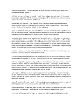 -hermano, tengo novio… y lo amo de verdad, es Josué mi colega mexicano, y por favor, como
suplica especial debo pedirte…-

-¡olvídalo Karima!... sé lo que me pedirás y desde ahora te digo ¡que no lo toleraré!, demasiado
tengo ya con soportar tu falta de madurez en esto a pesar de las dos relaciones anteriores que te
dejaron tan herida- Exclamó Hadir con firmeza

-pero esta es muy diferente a esas que mencionas, todos estos años de soledad me hicieron
madurar más de lo que tú crees, este hombre es bueno, noble, tiene principios y valores muy
firmes y similares a los nuestros- dijo ella en tono suplicante

-¡pero no es de los nuestros, ese es el punto! Y no se ve que se interese en serlo, su perfil es más
para ser cristiano que islam, ¿Qué de plano no te importan las palabras de Alá transmitidas por un
ángel a nuestro profeta Mahoma, la paz sea con él?- reclamo Hadir disgustado

-conozco el Corán casi de memoria, así como el Talmud y la Misná y eso lo sabes, no estoy contra
nuestras tradiciones ni creencias, solo que yo pienso diferente, ejerzo la libertad que Alá nos dio
con la responsabilidad que conlleva… eso también los sabes, pero eso nunca lo ha querido tomar
en cuenta ni el judaísmo ni el Islam, ¿Qué acaso Alá desea que no sea feliz como su sierva?, o es
que acaso la misoginia que invade a todas las culturas desde hace siglos los sigue cegando a todos
ustedes lo hombres- dijo Karima con un tono un poco más elevado

-¡cuida lo que dices hermanita!, mi paciencia tiene un límite, y con tus impertinencias lo puedes
traspasar y eso no te conviene- dijo Hadir amenazante

-¿¡porque tiene que ser forzosamente con alguien de mi raza y no con otro hombre que también
sea bueno y temeroso de la ley de Dios!?- reclamo ella con sus ojos empezando a humedecerse

-más bien pregúntate… ¿¡porque tengo que buscar afuera forzosamente lo que pudiera encontrar
adentro!? Tal como dictan los cánones de nuestras tradiciones… tú sabes que muchos matarían
solo por tener una cita contigo, eres hermosa de apariencia, ¿Por qué no le das una oportunidad a
Abdul Qadir por ejemplo?, tú sabes que desde hace ya buen rato te trae entre los ojos y no es tan
mal partido, es poderoso y buen musulmán y te ama de verdad-

-¿¡ese tipo!?... ¿Cómo se te ocurre siquiera proponérmelo? Aparte de que es mucho mayor que
yo, ¡por encima se le ve que él está relacionado con terroristas! ¡No por ser un buen amigo tuyo
significa que deba de siquiera agradarme como amigo, menos de pareja!- exclamó ella mientras lo
veía con incredulidad

-¿lo ves?, ¡todavía ni lo tratas a fondo y ya lo estas juzgando!, ¡te aseguro que todavía no sabes ni
lo básico de ese infiel con que andas y a él si le das toda la oportunidad entera!-

-¡en los sentimientos no se manda, y eso lo sabes!, te lo enseño la última mujer con la que tuviste
una relación, ¿te fijaste que a pesar de tener tu misma fe eso no te garantizo el éxito?-

-no compares las cosas, nada tiene que ver eso con esto- dijo el suspirando bajo y con coraje
 
