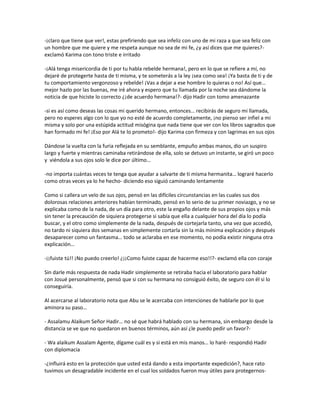 -¡claro que tiene que ver!, estas prefiriendo que sea infeliz con uno de mi raza a que sea feliz con
un hombre que me quiere y me respeta aunque no sea de mi fe, ¿y así dices que me quieres?-
exclamó Karima con tono triste e irritado

-¡Alá tenga misericordia de ti por tu habla rebelde hermana!, pero en lo que se refiere a mí, no
dejaré de protegerte hasta de ti misma, y te someterás a la ley ¡sea como sea! ¡Ya basta de ti y de
tu comportamiento vergonzoso y rebelde! ¡Vas a dejar a ese hombre lo quieras o no! Así que…
mejor hazlo por las buenas, me iré ahora y espero que tu llamada por la noche sea dándome la
noticia de que hiciste lo correcto ¿¡de acuerdo hermana!?- dijo Hadir con tomo amenazante

-si es así como deseas las cosas mi querido hermano, entonces… recibirás de seguro mi llamada,
pero no esperes algo con lo que yo no esté de acuerdo completamente, ¡no pienso ser infiel a mi
misma y solo por una estúpida actitud misógina que nada tiene que ver con los libros sagrados que
han formado mi fe! ¡Eso por Alá te lo prometo!- dijo Karima con firmeza y con lagrimas en sus ojos

Dándose la vuelta con la furia reflejada en su semblante, empuño ambas manos, dio un suspiro
largo y fuerte y mientras caminaba retirándose de ella, solo se detuvo un instante, se giró un poco
y viéndola a sus ojos solo le dice por último…

-no importa cuántas veces te tenga que ayudar a salvarte de ti misma hermanita… lograré hacerlo
como otras veces ya lo he hecho- diciendo eso siguió caminando lentamente

Como si callera un velo de sus ojos, pensó en las difíciles circunstancias en las cuales sus dos
dolorosas relaciones anteriores habían terminado, pensó en lo serio de su primer noviazgo, y no se
explicaba como de la nada, de un día para otro, este la engaño delante de sus propios ojos y más
sin tener la precaución de siquiera protegerse si sabía que ella a cualquier hora del día lo podía
buscar, y el otro como simplemente de la nada, después de cortejarla tanto, una vez que accedió,
no tardo ni siquiera dos semanas en simplemente cortarla sin la más mínima explicación y después
desaparecer como un fantasma… todo se aclaraba en ese momento, no podía existir ninguna otra
explicación…

-¡¡fuiste tú!! ¡No puedo creerlo! ¿¡¡Como fuiste capaz de hacerme eso!!?- exclamó ella con coraje

Sin darle más respuesta de nada Hadir simplemente se retiraba hacia el laboratorio para hablar
con Josué personalmente, pensó que si con su hermana no consiguió éxito, de seguro con él si lo
conseguiría.

Al acercarse al laboratorio nota que Abu se le acercaba con intenciones de hablarle por lo que
aminora su paso…

- Assalamu Alaikum Señor Hadir… no sé que habrá hablado con su hermana, sin embargo desde la
distancia se ve que no quedaron en buenos términos, aún así ¿le puedo pedir un favor?-

- Wa alaikum Assalam Agente, dígame cuál es y si está en mis manos… lo haré- respondió Hadir
con diplomacia

-¿influirá esto en la protección que usted está dando a esta importante expedición?, hace rato
tuvimos un desagradable incidente en el cual los soldados fueron muy útiles para protegernos-
 