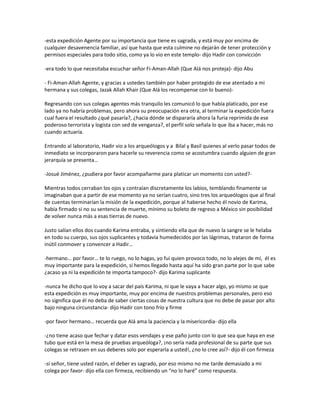 -esta expedición Agente por su importancia que tiene es sagrada, y está muy por encima de
cualquier desavenencia familiar, así que hasta que esta culmine no dejarán de tener protección y
permisos especiales para todo sitio, como ya lo vio en este templo- dijo Hadir con convicción

-era todo lo que necesitaba escuchar señor Fi-Aman-Allah (Que Alá nos proteja)- dijo Abu

- Fi-Aman-Allah Agente, y gracias a ustedes también por haber protegido de ese atentado a mi
hermana y sus colegas, Jazak Allah Khair (Que Alá los recompense con lo bueno)-

Regresando con sus colegas agentes más tranquilo les comunicó lo que había platicado, por ese
lado ya no habría problemas, pero ahora su preocupación era otra, al terminar la expedición fuera
cual fuera el resultado ¿qué pasaría?, ¿hacia dónde se dispararía ahora la furia reprimida de ese
poderoso terrorista y logista con sed de venganza?, el perfil solo señala lo que iba a hacer, más no
cuando actuaría.

Entrando al laboratorio, Hadir vio a los arqueólogos y a Bilal y Basil quienes al verlo pasar todos de
inmediato se incorporaron para hacerle su reverencia como se acostumbra cuando alguien de gran
jerarquía se presenta…

-Josué Jiménez, ¿pudiera por favor acompañarme para platicar un momento con usted?-

Mientras todos cerraban los ojos y contraían discretamente los labios, temblando finamente se
imaginaban que a partir de ese momento ya no serían cuatro, sino tres los arqueólogos que al final
de cuentas terminarían la misión de la expedición, porque al haberse hecho él novio de Karima,
había firmado si no su sentencia de muerte, mínimo su boleto de regreso a México sin posibilidad
de volver nunca más a esas tierras de nuevo.

Justo salían ellos dos cuando Karima entraba, y sintiendo ella que de nuevo la sangre se le helaba
en todo su cuerpo, sus ojos suplicantes y todavía humedecidos por las lágrimas, trataron de forma
inútil conmover y convencer a Hadir…

-hermano… por favor… te lo ruego, no lo hagas, yo fui quien provoco todo, no lo alejes de mí, él es
muy importante para la expedición, si hemos llegado hasta aquí ha sido gran parte por lo que sabe
¿acaso ya ni la expedición te importa tampoco?- dijo Karima suplicante

-nunca he dicho que lo voy a sacar del país Karima, ni que le vaya a hacer algo, yo mismo se que
esta expedición es muy importante, muy por encima de nuestros problemas personales, pero eso
no significa que él no deba de saber ciertas cosas de nuestra cultura que no debe de pasar por alto
bajo ninguna circunstancia- dijo Hadir con tono frío y firme

-por favor hermano… recuerda que Alá ama la paciencia y la misericordia- dijo ella

-¿no tiene acaso que fechar y datar esos vendajes y ese paño junto con lo que sea que haya en ese
tubo que está en la mesa de pruebas arqueóloga?, ¡no sería nada profesional de su parte que sus
colegas se retrasen en sus deberes solo por esperarla a usted!, ¿no lo cree así?- dijo él con firmeza

-sí señor, tiene usted razón, el deber es sagrado, por eso mismo no me tarde demasiado a mi
colega por favor- dijo ella con firmeza, recibiendo un “no lo haré” como respuesta.
 