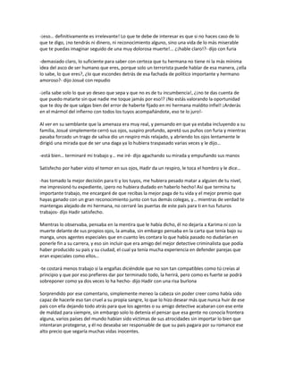 -¡eso… definitivamente es irrelevante! Lo que te debe de interesar es que si no haces caso de lo
que te digo, ¡no tendrás ni dinero, ni reconocimiento alguno, sino una vida de lo más miserable
que te puedas imaginar seguido de una muy dolorosa muerte!... ¿¡hable claro!?- dijo con furia

-demasiado claro, lo suficiente para saber con certeza que tu hermana no tiene ni la más mínima
idea del asco de ser humano que eres, porque solo un terrorista puede hablar de esa manera, ¿ella
lo sabe, lo que eres?, ¿lo que escondes detrás de esa fachada de político importante y hermano
amoroso?- dijo Josué con repudio

-¡ella sabe solo lo que yo deseo que sepa y que no es de tu incumbencia!, ¿¡no te das cuenta de
que puedo matarte sin que nadie me toque jamás por eso!? ¡No estás valorando la oportunidad
que te doy de que salgas bien del error de haberte fijado en mi hermana maldito infiel! ¡Arderás
en el mármol del infierno con todos los tuyos acompañándote, eso te lo juro!-

Al ver en su semblante que la amenaza era muy real, y pensando en que ya estaba incluyendo a su
familia, Josué simplemente cerró sus ojos, suspiro profundo, apretó sus puños con furia y mientras
pasaba forzado un trago de saliva dio un respiro más relajado, y abriendo los ojos lentamente le
dirigió una mirada que de ser una daga ya lo hubiera traspasado varias veces y le dijo…

-está bien… terminaré mi trabajo y… me iré- dijo agachando su mirada y empuñando sus manos

Satisfecho por haber visto el temor en sus ojos, Hadir da un respiro, le toca el hombro y le dice…

-has tomado la mejor decisión para ti y los tuyos, me hubiera pesado matar a alguien de tu nivel,
me impresionó tu expediente, ¡pero no hubiera dudado en haberlo hecho! Así que termina tu
importante trabajo, me encargaré de que recibas la mejor paga de tu vida y el mejor premio que
hayas ganado con un gran reconocimiento junto con tus demás colegas, y… mientras de verdad te
mantengas alejado de mi hermana, no cerraré las puertas de este país para ti en tus futuros
trabajos- dijo Hadir satisfecho.

Mientras lo observaba, pensaba en la mentira que le había dicho, él no dejaría a Karima ni con la
muerte delante de sus propios ojos, la amaba, sin embargo pensaba en la carta que tenía bajo su
manga, unos agentes especiales que en cuanto les contara lo que había pasado no dudarían en
ponerle fin a su carrera, y eso sin incluir que era amigo del mejor detective criminalista que podía
haber producido su país y su ciudad, el cual ya tenía mucha experiencia en defender parejas que
eran especiales como ellos…

-te costará menos trabajo si la engañas diciéndole que no son tan compatibles como tú creías al
principio y que por eso prefieres dar por terminado todo, la herirá, pero como es fuerte se podrá
sobreponer como ya dos veces lo ha hecho- dijo Hadir con una risa burlona

Sorprendido por ese comentario, simplemente meneo la cabeza sin poder creer como había sido
capaz de hacerle eso tan cruel a su propia sangre, lo que lo hizo desear más que nunca huir de ese
país con ella dejando todo atrás para que los agentes o su amigo detective acabaran con ese ente
de maldad para siempre, sin embargo solo lo detenía el pensar que esa gente no conocía frontera
alguna, varios países del mundo habían sido víctimas de sus atrocidades sin importar lo bien que
intentaran protegerse, y él no deseaba ser responsable de que su país pagara por su romance ese
alto precio que segaría muchas vidas inocentes.
 