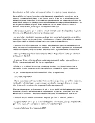 Levantándose, se dio la vuelta y retirándose sin voltear atrás siguió su curso al laboratorio.

Cerca del laboratorio en un lugar discreto Farid espiaba la actividad de los arqueólogos por la
pequeña cámara que había puesto en una esquina superior de ahí, por su pequeño equipo del
tamaño de un Ipod observaba y escuchaba lo que pasaba mientras que los agentes platicaban con
todos dentro del lugar, sin embargo para su extrañeza en ese día el equipo tenía interferencia y no
era muy entendible todo, lo que lo frustró demasiado y le hizo desear revisar su cámara al
terminar ellos su trabajo, aún así siguió tratando de escuchar y ver…

-estoy preocupado, siento que ya perdimos a Josué, mínimo lo sacará de este país bajo muy malos
términos y nos dificultará más terminar pronto esta misión-

-por favor Robert deja de decir esas cosas, ya de por sí me siento fatal… ¡maldición!, si yo sé bien
que no podré luchar por siempre con este estúpido sistema misógino, ¡debería haberme olvidado
de todo esto desde el principio!- dijo Karima con sus ojos anegados en lágrimas

-Karima, en el corazón no se manda, eso lo sabes, y Josué también quedo atrapado en tu mirada
desde ese día que se conocieron cuando compraron su soda, esto fue algo de los dos, no nomás de
uno de ustedes como para que se pudiera romper así nomás- dijo Said mientras todos asentían

-estoy seguro de que alguna vez platicaron sobre el hecho de que no sería fácil el que estuvieran
juntos, ¿o no?- dijo Carl

-sí, justo ayer de eso hablamos, ya hasta quedamos en que cuando acabara todo nos iríamos a
México a vivir a su ciudad natal- dijo ella con voz sollozante

-¡y lo harán, te lo aseguro! Se nota que lo que Josué siente por ti no lo dejará solo porque tu
hermano lo intimide, tal vez solo lo engañe- dijo Shalton palmeando su espalda para animarla

-es que… ahora que platique con mi hermano me entere de algo horrible-

-¿qué paso?- pregunto Carl

-él fue el causante de que fracasaran dos relaciones anteriores que tuve y que también eras serias,
no sé qué les habrá dicho para convencerlos pero uno de ellos me engaño delante de mis ojos y
otro simplemente rompió conmigo sin explicación alguna y desapareció-

Mientras todos se veían, se dieron cuenta de que ya no era posible que Karima siguiera engañada
a ese nivel tan crítico, por lo que se vieron como diciendo “¿Quién será el valiente?”, cosa que
Karima lo noto en seguida y les pregunto a todos que pasaba o que había dicho o hecho ella…

-Karima, en serio no tienes ni la menor idea del poder que tiene tu hermano, ¿verdad?-

-no, agente Shalton, solo sé que es un importante político como muchos, igual que mi padre lo fue
pero no me asuste, ¿Por qué lo dice de esa manera?- dijo ella intrigada

-¿has escuchado hablar de la logia oculta OTO?-
 