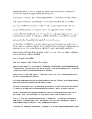 -Ordo Templi Orientis, si claro, de hecho lo que estamos descubriendo ahora es por seguir las
pistas que nos dejaron unos logistas templarios del siglo XVI-

-bueno, pues tu hermano… -dijo Shalton con algo de tacto- no solo obtiene poder de la política-

-¿¡Qué quiere decir con eso Agente!? ¿¡Qué mi hermano es un logista!?- dijo ella incrédula

-y no nomás eso Karima… lo sentimos mucho de verdad que lo sepas por nosotros- dijo Carl

-¿¡hay más!? ¡Es imposible, no puede ser!- exclamó ella negándolo en medio de sollozos

-sí Karima, hay más, él está involucrado con uno de los cinco cabezas principales que tiene una de
las células más importantes de Al Qaeda, Abdul Qadir- dijo Shalton ya soltando toda la verdad

-¿ahora entiendes el porqué tiene tanto poder?- termino diciendo Abu

Mientras ella se arrodillaba llorando sobre el piso y oprimía sus brazos contra su pecho como si
deseara rasgar sus propias prendas, sus demás compañeros solo empezaron a temblar y negar con
la cabeza mientras veían para arriba como implorando ayuda, era demasiado para todos…

-agente… ¿esta misión debe de terminar aquí verdad?, ¡creo que esto ya nos rebasa a todos, esta
gente es demasiado peligrosa!- dijo Said

-¡no!, ni pensarlo- exclamó Carl

-¿por qué?- pregunto Robert también algo nervioso

-estamos sobre la pista de esta importante célula desde hace años, ya tenemos ubicada a más del
75% de su gente, si interrumpimos esto que se ve que les importa demasiado entonces los alertará
y perderemos lo que hemos ganado hasta ahora- dijo Abu

-¿años dijeron? ¿Y cuál era el plan he?... ¿hacer que murieran de viejos?- dijo Josué quien recién
entraba y alcanzo a escuchar lo último

Al escucharlo Karima se incorpora de inmediato y como una niña indefensa se abraza de su pecho
apretándolo casi hasta la asfixia mientras seguía llorando…

-mi amor… tranquilízate, ¡nunca te voy a dejar, te lo prometo!- le decía Josué mientras acariciaba
su cabello con ternura, lo que conmovió a todos de momento y le traía recuerdos a Shalton

-Josué no sé que tanto oíste ahora antes de entrar, pero, no son delincuentes normales con los
que vamos a lidiar… ¿estás consciente de eso?- le dijo Shalton observando su reacción

-lo sé, vi su anillo, y el botón derecho de su saco, es miembro OTO, ya había visto ese símbolo
antes, y por la forma en que me hablo y me amenazo, solo el Al Qaeda me llego a la mente, le
tuve que mentir de que sí dejaría a Karima para engañarlo un poco-

-¡no puede ser… hasta tú te diste cuenta!... ¿¡porque yo no lo hice!?- se reclamó Karima a si misma
 
