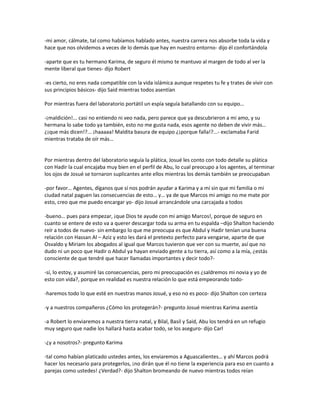 -mi amor, cálmate, tal como habíamos hablado antes, nuestra carrera nos absorbe toda la vida y
hace que nos olvidemos a veces de lo demás que hay en nuestro entorno- dijo él confortándola

-aparte que es tu hermano Karima, de seguro él mismo te mantuvo al margen de todo al ver la
mente liberal que tienes- dijo Robert

-es cierto, no eres nada compatible con la vida islámica aunque respetes tu fe y trates de vivir con
sus principios básicos- dijo Said mientras todos asentían

Por mientras fuera del laboratorio portátil un espía seguía batallando con su equipo…

-¡maldición!... casi no entiendo ni veo nada, pero parece que ya descubrieron a mi amo, y su
hermana lo sabe todo ya también, esto no me gusta nada, esos agente no deben de vivir más…
¿¡que más dicen!?... ¡haaaaa! Maldita basura de equipo ¿¡porque falla!?...- exclamaba Farid
mientras trataba de oír más…


Por mientras dentro del laboratorio seguía la plática, Josué les conto con todo detalle su plática
con Hadir la cual encajaba muy bien en el perfil de Abu, lo cual preocupo a los agentes, al terminar
los ojos de Josué se tornaron suplicantes ante ellos mientras los demás también se preocupaban

-por favor… Agentes, díganos que sí nos podrán ayudar a Karima y a mí sin que mi familia o mi
ciudad natal paguen las consecuencias de esto… y… ya de que Marcos mi amigo no me mate por
esto, creo que me puedo encargar yo- dijo Josué arrancándole una carcajada a todos

-bueno… pues para empezar, ¡que Dios te ayude con mi amigo Marcos!, porque de seguro en
cuanto se entere de esto va a querer descargar toda su arma en tu espalda –dijo Shalton haciendo
reír a todos de nuevo- sin embargo lo que me preocupa es que Abdul y Hadir tenían una buena
relación con Hassan Al – Aziz y esto les dará el pretexto perfecto para vengarse, aparte de que
Osvaldo y Miriam los abogados al igual que Marcos tuvieron que ver con su muerte, así que no
dudo ni un poco que Hadir o Abdul ya hayan enviado gente a tu tierra, así como a la mía, ¿estás
consciente de que tendré que hacer llamadas importantes y decir todo?-

-sí, lo estoy, y asumiré las consecuencias, pero mi preocupación es ¿saldremos mi novia y yo de
esto con vida?, porque en realidad es nuestra relación lo que está empeorando todo-

-haremos todo lo que esté en nuestras manos Josué, y eso no es poco- dijo Shalton con certeza

-y a nuestros compañeros ¿Cómo los protegerán?- pregunto Josué mientras Karima asentía

-a Robert lo enviaremos a nuestra tierra natal, y Bilal, Basil y Said, Abu los tendrá en un refugio
muy seguro que nadie los hallará hasta acabar todo, se los aseguro- dijo Carl

-¿y a nosotros?- pregunto Karima

-tal como habían platicado ustedes antes, los enviaremos a Aguascalientes… y ahí Marcos podrá
hacer los necesario para protegerlos, ¡no dirán que él no tiene la experiencia para eso en cuanto a
parejas como ustedes! ¿Verdad?- dijo Shalton bromeando de nuevo mientras todos reían
 