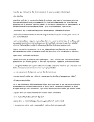 -hay algo que me inquieta- dijo Karima abrazada de Josué ya un poco más tranquila

-dilo- dijo Abu

-cuando le confesé a mi hermano la relación de teníamos Josué y yo, así como los secretos que
hemos estado descubriendo en esta expedición, sí me felicitaba y se alegraba, pero él es muy
expresivo, más de la cuenta, y esto no era para no dar brincos y expresiones de alabanza a Alá… y
hasta arrodillarse hacia la Meca y decir salat… yo lo escuchaba sereno, como si el ya…-

-¿lo supiera?- dijo Shalton interrumpiéndola mientras ella lo confirmaba asintiendo

-¡no lo creo Jefa! Esto lo hemos mantenido en gran secreto, ni siquiera nuestra gente cercana lo
sabe- exclamó Robert

-qué bueno que tocan ese punto muchachos, ahora van a tener su primer clase de perfiles y sobre
especulación asociativa, ¡me encanta usar este término! Yo lo hice, ¿comienzas Abu?- dijo Carl
mientras Shalton y Abu menaban la cabeza agachándola riéndose por su ocurrencia

-bueno, muchachos comencemos, ¿no se han preguntado porque el asesino que amenazo a
Karima sabía con precisión lo que venía robar?- dijo Abu mientras los veía a todos sorprendidos

-buen punto… continúen- dijo Robert

-véanlo muchachos, el hecho de que haya escogido a Farid y Jafar no fue al azar, él sabía quién le
podía decir lo que deseaba, porque ya tenía rato espiando esta expedición, perfilándolos a todos-

-a ver agente Shalton, veré si ya me estoy sintonizando, ¿el asesino descubrió que Farid era el líder
de los excavadores que contratamos Bilal y yo?- pregunto Basil

-no eso exactamente Basil pero te acercas- dijo Carl asintiendo

-¿ven ese borde irregular que está en la esquina superior derecha de la caja de este tráiler?-

-sí, lo vemos agente Abu-

-no es precisamente un defecto de fábrica amigos, es la explicación de que ese asesino supiera lo
que venía a robar para los contrabandistas de arte, y gracias a este aparato en forma de pluma
estoy haciendo que haya interferencia y que no nos entiendan con claridad lo que decimos ahora-

-¿¡quiere decir que eso es una cámara!?- exclamó Robert sorprendido

-así es muchachos, lo descubrieron- dijo Carl

-¿¡pero cómo se metió hasta aquí el asesino, y a qué hora!?- exclamó Said

-y lo que es más, ¡como burlo a los soldados!- exclamó Karima impresionada
 
