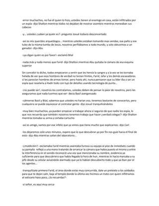 -error muchachos, no fue él quien lo hizo, ustedes tienen al enemigo en casa, están infiltrados por
un espía- dijo Shalton mientras todos no dejaban de mostrar asombro mientras meneaban sus
cabezas

-y… ustedes ¿saben ya quién es?- pregunto Josué todavía desconcertado

-así es mis queridos arqueólogos… mientras ustedes estaban tomando esas vendas, ese paño y ese
tubo de la misma tumba de Jesús, nosotros perfilábamos a todo mundo, y solo obtuvimos a un
ganador- dijo Abu

-¡ya digan quién es por favor!- exclamó Bilal

-nada más y nada menos que Farid- dijo Shalton mientras Abu quitaba la cámara de esa esquina
superior

Sin concebir lo dicho, todos empezaron a sentir que les hervía la sangre y a la vez se les tornaba
helada de ver que esos hombres de verdad no tenían límites, Farid, Jafar y los demás excavadores
sí les parecían hombres de armas tomar, pero hasta ahí, nunca pensaron que su líder iba a ser un
espía que revelaría a Hadir todo con lujo de detalles usando tecnología de punta…

-¡no puede ser!, nosotros los contratamos, ustedes deben de pensar lo peor de nosotros, pero les
aseguramos que nada tuvimos que ver- decía Basil avergonzado

-cálmense Basil y Bilal, sabemos que ustedes no harían eso, tenemos bastante de conocerlos, pero
cualquiera se puede equivocar al contratar gente- dijo Josué tranquilizándolos

-muy bien muchachos, ya pueden empezar a trabajar ahora sí seguros de que nadie los espía, lo
que nos recuerda que también nosotros tenemos trabajo que hacer ¿verdad colegas?- dijo Shalton
mientras tomaba su arma y cortaba cartucho

-así es amigo, vamos por ese infeliz que ya vimos que tiene mucho que explicarnos- dijo Carl

-los dejaremos solo unos minutos, espero que lo que descubran ya por fin nos guíe hacia el final de
esto- dijo Abu mientras salían del laboratorio…


-¡¡maldición!!- exclamaba Farid mientras aventaba furioso su equipo al piso de inmediato cuando
su pantalla reflejó a una mano tratando de arrancar la cámara que había puesto el mismo y entre
la interferencia en el sonido reconoció una voz que mencionaba su nombre, evidencia ya
suficiente para que descubriera que había llegado la hora de huir, mientras lo hacía marcaba a su
jefe desde su celular avisándole alarmado que ya lo habían descubierto todo y que ya iban por el
los agentes…

-tranquilízate primero Farid, el área donde estas muy concurrida, dale un pretexto a los soldados
para que te dejen salir, baja al templo donde la última vez hicimos un trato con quien infiltramos
al vaticano hace poco, ¿lo recuerdas?-

-sí señor, es aquí muy cerca-
 