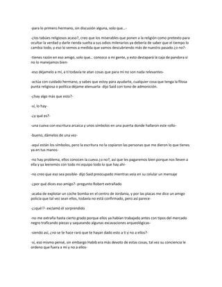 -para lo primero hermano, sin discusión alguna, solo que…-

-¿los tabúes religiosos acaso?, creo que los miserables que ponen a la religión como pretexto para
ocultar la verdad y darle rienda suelta a sus odios milenarios ya debería de saber que el tiempo lo
cambia todo, y eso lo vemos a medida que vamos descubriendo más de nuestro pasado ¿o no?-

-tienes razón en eso amigo, solo que… conozco a mi gente, y esto destapará la caja de pandora si
no lo manejamos bien-

-eso déjamelo a mí, a ti todavía te atan cosas que para mí no son nada relevantes-

-actúa con cuidado hermano, y sabes que estoy para ayudarte, cualquier cosa que tenga la filosa
punta religiosa o política déjame atenuarla- dijo Said con tono de admonición.

-¿hay algo más que esto?-

-sí, lo hay-

-¿y qué es?-

-una cueva con escritura arcaica y unos símbolos en una puerta donde hallaron este rollo-

-bueno, dámelos de una vez-

-aquí están los símbolos, pero la escritura no la copiaron las personas que me dieron lo que tienes
ya en tus manos-

-no hay problema, ellos conocen la cueva ¿o no?, así que les pagaremos bien porque nos lleven a
ella y ya leeremos con todo mi equipo todo lo que hay ahí-

-no creo que eso sea posible- dijo Said preocupado mientras veía en su celular un mensaje

-¿por qué dices eso amigo?- pregunto Robert extrañado

-acaba de explotar un coche bomba en el centro de Jordania, y por las placas me dice un amigo
policía que tal vez sean ellos, todavía no está confirmado, pero así parece-

-¿¡qué!?- exclamó él sorprendido

-no me extraña hasta cierto grado porque ellos ya habían trabajado antes con tipos del mercado
negro traficando piezas y saqueando algunas excavaciones arqueológicas-

-siendo así, ¿no se te hace raro que te hayan dado esto a ti y no a ellos?-

-sí, eso mismo pensé, sin embargo Habib era más devoto de estas cosas, tal vez su conciencia le
ordeno que fuera a mí y no a ellos-
 