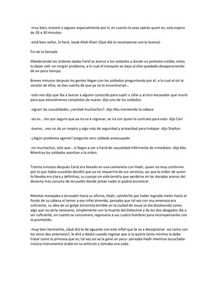 -muy bien, enviaré a alguien especialmente por ti, en cuanto lo veas sabrás quien es, solo espera
de 20 a 30 minutos-

-está bien señor, lo haré, Jazak Allah Khair (Que Alá lo recompense con lo bueno)-

Fin de la llamada

Obedeciendo las órdenes dadas Farid se acerco a los soldados y dando un pretexto creíble, estos
lo dejan salir sin ningún problema, a lo cual él tranquilo se aleja al sitio quedado desapareciendo
de en poco tiempo.

Breves minutos después los gentes llegan con los soldados preguntando por él, a lo cual al oír la
versión de ellos, se dan cuenta de que ya no lo encontrarían…

-solo nos dijo que iba a buscar a alguien conocido para suplir a Jafar y al otro excavador que murió
para que estuviéramos completos de nuevo- dijo uno de los soldados

-siguen las casualidades, ¿verdad muchachos?- dijo Abu meneando la cabeza

-así es… ten por seguro que ya no va a regresar, se irá con quien lo contrato para esto- dijo Carl

-bueno… eso no da un respiro y algo más de seguridad y privacidad para trabajar- dijo Shalton

-¿Algún problema agente? pregunto otro soldado preocupado

-no muchachos, solo que… si llegan a ver a Farid de casualidad infórmenlo de inmediato- dijo Abu
Mientras los soldados asentían a la orden.


Treinta minutos después Farid era llevado en una camioneta con Hadir, quien no muy conforme
por lo que había sucedido decidió que ya no requeriría de sus servicios, así que la orden de quien
lo llevaba era clara y definitiva, su cuerpo sin vida tendría que perderse en las doradas arenas del
desierto más cercano de Jerusalén donde jamás nadie lo podría encontrar.


Mientas manejaba a Jerusalén hacia su oficina, Hadir, satisfecho por haber logrado meter hasta el
fondo de su cabeza el temor a ese infiel atrevido, pensaba que tal vez con esa amenaza era
suficiente, su idea de un golpe terrorista terrible en la ciudad de Josué se iba disolviendo como
algo que no sería necesario, simplemente con la muerte del Detective y de los dos abogados iba a
ser suficiente, en cuanto se consumara, regresaría a sus cuatro hombres para recompensarlos con
lo prometido.

-muy bien hermanita, ¡Qué Alá te de aguante con este infiel que te va a decepcionar así como con
los otros dos anteriores!, le diré a Abdul cuando regrese que si la quiere tanto mínimo la debe
tratar como la princesa que es, tal vez así se la gane un poco- pensaba Hadir mientras escuchaba
música instrumental árabe en su vehículo y tomaba una soda.
 