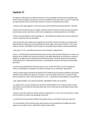 Capítulo 17

De regreso al laboratorio, los agentes informan a los arqueólogos mientras estos trabajaban que
Farid se había escapado, pero que ya no sería un problema mayor para ellos, ya que sin nadie que
los espíe tendrían más el control de la situación, lo que los tranquilizo solo un poco…

-entonces ¿que sigue agentes?, ¿ahora por qué o quienes debemos de preocuparnos?- dijo Said

-ahorita solo preocúpense por su trabajo, nosotros estaremos afuera al tanto de todo, de todo el
personal que cuentan solo Farid y Jafar eran los peligrosos, los demás parecen ser confiables-

-cierto lo que dice Shalton, ahora solo díganos… ¿de verdad esas sábanas son las que envolvieron
a Jesús?- pregunto Abu con curiosidad

-pues hasta ahora que repetí ya por segunda vez la prueba, la fecha coincide con un grado nada
despreciable de certeza que es de mediados del primer siglo, entre el 30 y el 60 E.C. o D.C como
todos lo conocen- dijo Robert mientras todos se mostraban sorprendidos y asentían satisfechos

-¿Por qué E.C. ó D.C., qué diferencia hay con esas iniciales?- pregunto Carl

-bueno… comúnmente las personas piensan que fue Jesús quien partió el tiempo en un antes o un
después de su natalicio, esa creencia es de dos o tres siglos después de su nacimiento, cuando se
adopto en el siglo tercero la fecha del 24 de Diciembre como una fecha oficial para ese evento
sustituyendo así el “natalicio del sol Invictus” o sea de Mitra, así tomó más fuerza ese falso dato-
dijo Josué

-es por eso que todos fechan el tiempo como un A.C. o antes de Cristo, o un D.C. después de
Cristo, sin embargo en la realidad, el no partió el tiempo con su nacimiento- dijo Karima

-exacto, porque según la profecía de Daniel 9:24-27 habla de las 70 semanas proféticas que decían
la fecha en que tendría que aparecer el mesías, o sea en el otoño del año 2 E.C. ya que no hubo
año 0, cuando era el año 1 ahora ascendía al 2, 3, etc…- dijo Shalton sorprendiendo a los presentes

-vaya, agente Shalton, erro usted la profesión- dijo Robert riendo con los demás

-no, nada de eso, es que el tiempo que nos dieron estudio bíblico a mí y a Marcos Javier y Yukie
aprendimos eso en el libro de texto que ellos usan, fue un dato que nos sorprendió mucho, junto
con otros más-

-exacto, y como él no partió el tiempo usamos la expresión E.C. o a.E.C. que es Era Común o antes
de la Era Común el cuál es más apropiado- dijo Josué

-¿y qué libro fue ese que dices Shalton? Estaría bien leerlo, ya me llamo la atención- dijo Carl

-no recuerdo bien el tema ahorita, pero aquí tenemos a dos estudiantes de la Biblia que estoy
seguro que nos dirán cual es- dijo Shalton viendo a Basil y Bilal
 