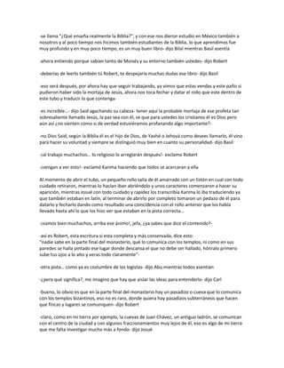 -se llama “¿Qué enseña realmente la Biblia?”, y con ese nos dieron estudio en México también a
nosotros y al poco tiempo nos hicimos también estudiantes de la Biblia, lo que aprendimos fue
muy profundo y en muy poco tiempo, es un muy buen libro- dijo Bilal mientras Basil asentía

-ahora entiendo porque sabían tanto de Moisés y su entorno también ustedes- dijo Robert

-deberías de leerlo también tú Robert, te despejaría muchas dudas ese libro- dijo Basil

-eso será después, por ahora hay que seguir trabajando, ya vimos que estas vendas y este paño si
pudieron haber sido la mortaja de Jesús, ahora nos toca fechar y datar el rollo que este dentro de
este tubo y traducir lo que contenga-

-es increíble…- dijo Said agachando su cabeza- tener aquí la probable mortaja de ese profeta tan
sobresaliente llamado Jesús, la paz sea con él, se que para ustedes los cristianos él es Dios pero
aún así ¿no sienten como si de verdad estuviéramos profanando algo importante?-

-no Dios Said, según la Biblia él es el hijo de Dios, de Yavhé o Jehová como desees llamarlo, él vino
para hacer su voluntad y siempre se distinguió muy bien en cuanto su personalidad- dijo Basil

-¡al trabajo muchachos… lo religioso lo arreglarán después!- exclamo Robert

-¡vengan a ver esto!- exclamó Karima haciendo que todos se acercaran a ella

Al momento de abrir el tubo, un pequeño rollo salía de él amarrado con un listón en cual con todo
cuidado retiraron, mientras lo hacían iban abriéndolo y unos caracteres comenzaron a hacer su
aparición, mientras Josué con todo cuidado y rapidez los transcribía Karima lo iba traduciendo ya
que también estaban en latín, al terminar de abrirlo por completo tomaron un pedazo de él para
datarlo y fecharlo dando como resultado una coincidencia con el rollo anterior que los había
llevado hasta ahí lo que los hizo ver que estaban en la pista correcta…

-¡vamos bien muchachos, arriba ese ánimo!, jefa, ¿ya sabes que dice el contenido?-

-así es Robert, esta escritura si esta completa y más conservada, dice esto:
“nadie sabe en la parte final del monasterio, qué lo comunica con los templos, ni como en sus
paredes se halla pintado ese lugar donde descansa el que no debe ser hallado, hónralo primero
sube tus ojos a lo alto y veras todo claramente”-

-otra pista… como ya es costumbre de los logistas- dijo Abu mientras todos asentían

-¿pero qué significa?, me imagino que hay que aislar las ideas para entenderlo- dijo Carl

-bueno, lo obvio es que en la parte final del monasterio hay un pasadizo o cueva que lo comunica
con los templos bizantinos, eso no es raro, donde quiera hay pasadizos subterráneos que hacen
que fincas y lugares se comuniquen- dijo Robert

-claro, como en mi tierra por ejemplo, la cuevas de Juan Chávez, un antiguo ladrón, se comunican
con el centro de la ciudad y con algunos fraccionamientos muy lejos de él, eso es algo de mi tierra
que me falta investigar mucho más a fondo- dijo Josué
 