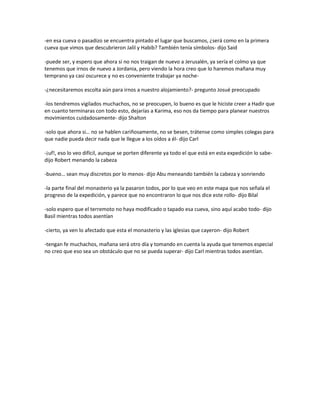 -en esa cueva o pasadizo se encuentra pintado el lugar que buscamos, ¿será como en la primera
cueva que vimos que descubrieron Jalil y Habib? También tenía símbolos- dijo Said

-puede ser, y espero que ahora si no nos traigan de nuevo a Jerusalén, ya sería el colmo ya que
tenemos que irnos de nuevo a Jordania, pero viendo la hora creo que lo haremos mañana muy
temprano ya casi oscurece y no es conveniente trabajar ya noche-

-¿necesitaremos escolta aún para irnos a nuestro alojamiento?- pregunto Josué preocupado

-los tendremos vigilados muchachos, no se preocupen, lo bueno es que le hiciste creer a Hadir que
en cuanto terminaras con todo esto, dejarías a Karima, eso nos da tiempo para planear nuestros
movimientos cuidadosamente- dijo Shalton

-solo que ahora si… no se hablen cariñosamente, no se besen, trátense como simples colegas para
que nadie pueda decir nada que le llegue a los oídos a él- dijo Carl

-¡uf!, eso lo veo difícil, aunque se porten diferente ya todo el que está en esta expedición lo sabe-
dijo Robert menando la cabeza

-bueno… sean muy discretos por lo menos- dijo Abu meneando también la cabeza y sonriendo

-la parte final del monasterio ya la pasaron todos, por lo que veo en este mapa que nos señala el
progreso de la expedición, y parece que no encontraron lo que nos dice este rollo- dijo Bilal

-solo espero que el terremoto no haya modificado o tapado esa cueva, sino aquí acabo todo- dijo
Basil mientras todos asentían

-cierto, ya ven lo afectado que esta el monasterio y las iglesias que cayeron- dijo Robert

-tengan fe muchachos, mañana será otro día y tomando en cuenta la ayuda que tenemos especial
no creo que eso sea un obstáculo que no se pueda superar- dijo Carl mientras todos asentían.
 