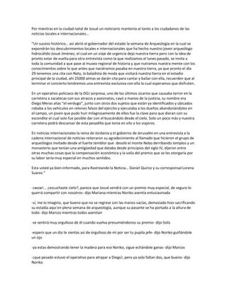 Por mientras en la ciudad natal de Josué un noticiario mantenía al tanto a los ciudadanos de las
noticias locales e internacionales…

“Un suceso histórico… así abrió el gobernador del estado la semana de Arqueología en la cual se
expondrán los descubrimientos locales e internacionales que ha hecho nuestro joven arqueólogo
hidrocálido Josué Jiménez, el cual en un viaje de urgencia dejo nuestra tierra pero con la idea de
pronto estar de vuelta para otra entrevista como la que realizamos el lunes pasado, se invita a
toda la comunidad a que pase al museo regional de historia y que nutramos nuestra mente con los
conocimientos sobre lo que antes que naciéramos pasaba en nuestra tierra, ya que pronto el día
29 tenemos una cita con Naty, la baladista de moda que visitará nuestra tierra en el estadio
principal de la ciudad, ahí 25000 almas se darán cita para cantar y bailar con ella, recuerden que al
terminar el concierto tendremos una entrevista exclusiva con ella la cual esperamos que disfruten.

En un operativo policiaco de la DGJ sorpresa, uno de los últimos sicarios que causaba terror en la
carretera a zacatecas con sus atracos y asesinatos, cayó a manos de la justicia, su nombre era
Diego Meras alias “el verdugo”, junto con otros dos sujetos que están ya identificados y ubicados
robaba a los vehículos en retenes falsos del ejercito y ejecutaba a los dueños abandonándolos en
el campo, un joven que pudo huir milagrosamente de ellos fue la clave para que dieran con su
escondite el cual solo fue posible dar con el buscándolo desde el cielo. Solo un poco más y nuestra
carretera podrá descansar de esta pesadilla que tenía en vilo a los viajeros.

En noticias internacionales la reina de Jordania y el gobierno de Jerusalén en una entrevista a la
cadena internacional de noticias reiteraron su agradecimiento al llamado que hicieron el grupo de
arqueólogos invitado desde el fuerte temblor que desoló el monte Nebo derribando templos y un
monasterio que tenían una antigüedad que databa desde principios del siglo IV, dijeron entre
otras muchas cosas que la compensación económica y la valía del premio que se les otorgaría por
su labor sería muy especial en muchos sentidos.

Esta usted ya bien informado, para Rastreando la Noticia… Daniel Quiroz y su corresponsal Lorena
Suarez.”


-¡wow!... ¿escuchaste cielo?, parece que Josué vendrá con un premio muy especial, de seguro lo
querrá compartir con nosotros- dijo Mariana mientras Noriko asentía entusiasmada

-sí, me lo imagino, que bueno que no se regrese con las manos vacías, demasiado hizo sacrificando
su estadía aquí en plena semana de arqueología, aunque su pasante se ha portado a la altura de
todo- dijo Marcos mientras todos asentían

-se sentirá muy orgulloso de él cuando vuelva presumiéndonos su premio- dijo Solís

-espero que un día te sientas así de orgulloso de mi por ser tu pupila jefe- dijo Noriko guiñándole
un ojo

-ya estas demostrando tener la madera para eso Noriko, sigue echándole ganas- dijo Marcos

-¡que pesado estuvo el operativo para atrapar a Diego!, pero ya solo faltan dos, que bueno- dijo
Noriko
 
