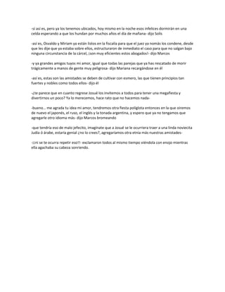 -sí así es, pero ya los tenemos ubicados, hoy mismo en la noche esos infelices dormirán en una
celda esperando a que los hundan por muchos años el día de mañana- dijo Solís

-así es, Osvaldo y Miriam ya están listos en la fiscalía para que el juez ya nomás los condene, desde
que les dije que ya estaba sobre ellos, estructuraron de inmediato el caso para que no salgan bajo
ninguna circunstancia de la cárcel, ¡son muy eficientes estos abogados!- dijo Marcos

-y ya grandes amigos tuyos mi amor, igual que todas las parejas que ya has rescatado de morir
trágicamente a manos de gente muy peligrosa- dijo Mariana recargándose en él

-así es, estas son las amistades se deben de cultivar con esmero, las que tienen principios tan
fuertes y nobles como todos ellos- dijo él

-¿te parece que en cuanto regrese Josué los invitemos a todos para tener una megafiesta y
divertirnos un poco? Ya lo merecemos, hace rato que no hacemos nada-

-bueno… me agrada tu idea mi amor, tendremos otra fiesta políglota entonces en la que oiremos
de nuevo el japonés, el ruso, el inglés y la tonada argentina, y espero que ya no tengamos que
agregarle otro idioma más- dijo Marcos bromeando

-que tendría eso de malo jefecito, imagínate que a Josué se le ocurriera traer a una linda noviecita
Judía ó árabe, estaría genial ¿no lo crees?, agregaríamos otra etnia más nuestras amistades-

-¡¡ni se te ocurra repetir eso!!- exclamaron todos al mismo tiempo viéndola con enojo mientras
ella agachaba su cabeza sonriendo.
 