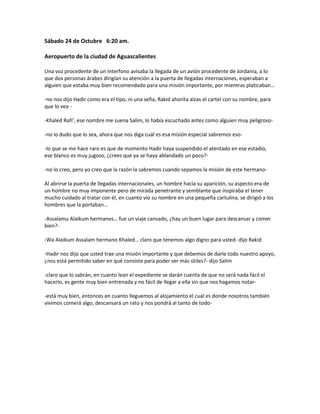 Sábado 24 de Octubre 6:20 am.

Aeropuerto de la ciudad de Aguascalientes

Una voz procedente de un interfono avisaba la llegada de un avión procedente de Jordania, a lo
que dos personas árabes dirigían su atención a la puerta de llegadas internaciones, esperaban a
alguien que estaba muy bien recomendado para una misión importante, por mientras platicaban…

-no nos dijo Hadir como era el tipo, ni una seña, Rakid ahorita alzas el cartel con su nombre, para
que lo vea -

-Khaled Rafi’, ese nombre me suena Salim, lo había escuchado antes como alguien muy peligroso-

-no lo dudo que lo sea, ahora que nos diga cuál es esa misión especial sabremos eso-

-lo que se me hace raro es que de momento Hadir haya suspendido el atentado en ese estadio,
ese blanco es muy jugoso, ¿crees que ya se haya ablandado un poco?-

-no lo creo, pero yo creo que la razón la sabremos cuando sepamos la misión de este hermano-

Al abrirse la puerta de llegadas internacionales, un hombre hacía su aparición, su aspecto era de
un hombre no muy imponente pero de mirada penetrante y semblante que inspiraba el tener
mucho cuidado al tratar con él, en cuanto vio su nombre en una pequeña cartulina, se dirigió a los
hombres que la portaban…

-Assalamu Alaikum hermanos… fue un viaje cansado, ¿hay un buen lugar para descansar y comer
bien?-

-Wa Alaikum Assalam hermano Khaled… claro que tenemos algo digno para usted- dijo Rakid

-Hadir nos dijo que usted trae una misión importante y que debemos de darle todo nuestro apoyo,
¿nos está permitido saber en qué consiste para poder ser más útiles?- dijo Salim

-claro que lo sabrán, en cuanto lean el expediente se darán cuenta de que no será nada fácil el
hacerlo, es gente muy bien entrenada y no fácil de llegar a ella sin que nos hagamos notar-

-está muy bien, entonces en cuanto lleguemos al alojamiento el cual es donde nosotros también
vivimos comerá algo, descansará un rato y nos pondrá al tanto de todo-
 
