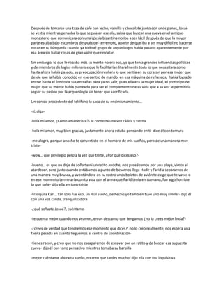 Después de tomarse una taza de café con leche, vainilla y chocolate junto con unos panes, Josué
se vestía mientras pensaba lo que seguía en ese día, sabía que buscar una cueva en el antiguo
monasterio que comunicara con una iglesia bizantina no iba a ser fácil después de que la mayor
parte estaba bajo escombros después del terremoto, aparte de que iba a ser muy difícil no hacerse
notar en su búsqueda cuando ya todo el grupo de arqueólogos había pasado aparentemente por
esa área sin hallar cosas de gran valor que rescatar.

Sin embargo, lo que le robaba más su mente no era eso, ya que tenía grandes influencias políticas
y de miembros de logias milenarias que le facilitarían literalmente todo lo que necesitara como
hasta ahora había pasado, su preocupación real era lo que sentía en su corazón por esa mujer que
desde que la había conocido en ese centro de mando, en esa máquina de refrescos, había logrado
entrar hasta el fondo de sus entrañas para ya no salir, pues ella era la mujer ideal, el prototipo de
mujer que su mente había planeado para ser el complemento de su vida que a su vez le permitiría
seguir su pasión por la arqueología sin tener que sacrificarla.

Un sonido procedente del teléfono lo saca de su ensimismamiento…

-sí, diga-

-hola mi amor, ¿Cómo amaneciste?- le contesta una voz cálida y tierna

-hola mi amor, muy bien gracias, justamente ahora estaba pensando en ti- dice él con ternura

-me alegra, porque anoche te convertiste en el hombre de mis sueños, pero de una manera muy
triste-

-wow… que privilegio pero a la vez que triste, ¿Por qué dices eso?-

-bueno… es que no deje de soñarte ni un ratito anoche, nos paseábamos por una playa, vimos el
atardecer, pero justo cuando estábamos a punto de besarnos llega Hadir y Farid a separarnos de
una manera muy brusca, y aventándote en tu rostro unos boletos de avión te exige que te vayas o
en ese momento terminaría con tu vida con el arma que Farid tenía en su mano, fue algo horrible
lo que soñé- dijo ella en tono triste

-tranquila Kari… tan solo fue eso, un mal sueño, de hecho yo también tuve uno muy similar- dijo él
con una voz cálida, tranquilizadora

-¿qué soñaste Josué?, cuéntame-

-te cuento mejor cuando nos veamos, en un descanso que tengamos ¿no lo crees mejor linda?-

-¿crees de verdad que tendremos ese momento que dices?, no lo creo realmente, nos espera una
faena pesada en cuanto lleguemos al centro de coordinación-

-tienes razón, y creo que no nos escaparemos de excavar por un ratito y de buscar esa supuesta
cueva- dijo él con tono pensativo mientras tomaba su barbilla

-mejor cuéntame ahora tu sueño, no creo que tardes mucho- dijo ella con voz inquisitiva
 