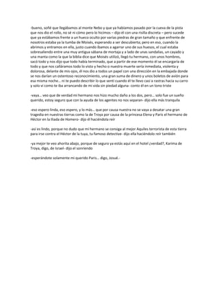 -bueno, soñé que llegábamos al monte Nebo y que ya habíamos pasado por la cueva de la pista
que nos dio el rollo, no sé ni cómo pero lo hicimos – dijo él con una risilla discreta – pero sucede
que ya estábamos frente a un hueco oculto por varias piedras de gran tamaño y que enfrente de
nosotros estaba ya la tumba de Moisés, esperando a ser descubierta; pero en eso, cuando la
abrimos y entramos en ella, justo cuando íbamos a agarrar uno de sus huesos, el cual estaba
sobresaliendo entre una muy antigua sábana de mortaja y a lado de unas sandalias, un cayado y
una manta como la que la biblia dice que Moisés utilizó, llegó tu hermano, con unos hombres,
sacó todo y nos dijo que todo había terminado, que a partir de ese momento él se encargaría de
todo y que nos calláramos todo lo visto y hecho o nuestra muerte sería inmediata, violenta y
dolorosa, delante de mis ojos, él nos dio a todos un papel con una dirección en la embajada donde
se nos darían un ostentoso reconocimiento, una gran suma de dinero y unos boletos de avión para
esa misma noche… ni te puedo describir lo que sentí cuando él te llevo casi a rastras hacia su carro
y solo vi como te iba arrancando de mi vida sin piedad alguna- conto él en un tono triste

-vaya… veo que de verdad mi hermano nos hizo mucho daño a los dos, pero… solo fue un sueño
querido, estoy seguro que con la ayuda de los agentes no nos separan- dijo ella más tranquila

-eso espero linda, eso espero, y lo más… que por causa nuestra no se vaya a desatar una gran
tragedia en nuestras tierras como la de Troya por causa de la princesa Elena y Paris el hermano de
Héctor en la Iliada de Homero- dijo él haciéndola reír

-así es lindo, porque no dudo que mi hermano se consiga al mejor Aquiles terrorista de esta tierra
para irse contra el Héctor de la tuya, tu famoso detective- dijo ella haciéndolo reír también

-ya mejor te veo ahorita abajo, porque de seguro ya estás aquí en el hotel ¿verdad?, Karima de
Troya, digo, de Israel- dijo el sonriendo

-esperándote solamente mi querido Paris… digo, Josué.-
 