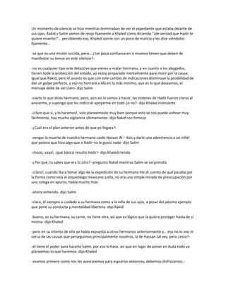 Un momento de silencio se hizo mientras terminaban de ver el expediente que estaba delante de
sus ojos, Rakid y Salim vieron de reojo fijamente a Khaled como diciendo “¡de verdad que Hadir te
quiere muerto!”… percibiendo eso, Khaled sonríe con un poco de malicia y les dice viéndolos
fijamente…

-sé que es una misión suicida, pero… ¿tan poca confianza en sí mismos tienen que deben de
manifestar su temor en este silencio?-

-no es cualquier tipo este detective que vienes a matar hermano, y en cuanto a los abogados,
tienen toda la protección del estado, yo estoy preparado mentalmente para morir por la causa
igual que Rakid, pero el asunto es que con este cambio de indicaciones disminuye la posibilidad de
dar un golpe perfecto, y eso no honrará a Alá en lo más mínimo, que es lo que deseamos, el
mensaje debe de ser claro- dijo Salim

-cierto lo que dices hermano, pero, aún así lo vamos a hacer, las ordenes de Hadir fueron claras al
enviarme, y supongo que les indico el apoyarme en todo ¿o no?- dijo Khaled insinuante

-¡claro que si, y lo haremos!, solo planeémoslo muy bien porque esto se nos puede voltear muy
fácilmente, hay mucha vigilancia últimamente- dijo Rakid con firmeza

-¿Cuál era el plan anterior antes de que yo llegara?-

-vengar la muerte de nuestro hermano caído Hassan Al – Aziz y darle una advertencia a un infiel
que parece que hizo algo que a Hadir no le gusto nada- dijo Salim

-¡hooo, vaya!, ¡que básico resulto Hadir!- dijo Khaled riendo

-¿Por qué, tu sabes que era lo otro?- pregunto Rakid mientras Salim se sorprendía

-¡claro!, cuando iba a tomar algo de la expedición de su hermana me di cuenta de qué pasaba por
la forma como veía el arqueólogo mexicano a ella, no era una simple mirada de preocupación por
una colega en apuros, había mucho más-

-ahora entiendo- dijo Salim

-claro, él siempre a cuidado a su hermana como a la niña de sus ojos, a pesar del pésimo ejemplo
que pone su conducta y mentalidad libertina- dijo Rakid

-bueno, es su hermana, su carne, no tiene otra, así que es lógico que la quiera proteger hasta de sí
misma- dijo Khaled

-pero en su intento de ello ya había expuesto a otros hermanos anteriormente y… eso no lo veo ni
cerca de las causas que perseguimos principalmente nosotros, la de Hassan tal vez, pero ¿esto?-

-él tiene el poder para hacerlo Salim, por eso lo hace, así que en lugar de poner en duda todo ya
planeemos lo que haremos- dijo Khaled

-veamos primero como nos les acercaremos para espiarlos entonces, debemos disfrazarnos.-
 