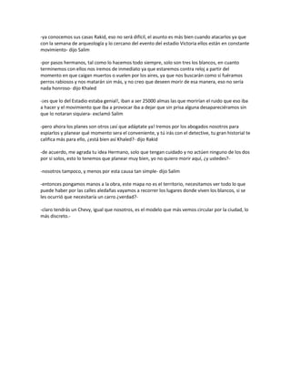 -ya conocemos sus casas Rakid, eso no será difícil, el asunto es más bien cuando atacarlos ya que
con la semana de arqueología y lo cercano del evento del estadio Victoria ellos están en constante
movimiento- dijo Salim

-por pasos hermanos, tal como lo hacemos todo siempre, solo son tres los blancos, en cuanto
terminemos con ellos nos iremos de inmediato ya que estaremos contra reloj a partir del
momento en que caigan muertos o vuelen por los aires, ya que nos buscarán como si fuéramos
perros rabiosos y nos matarán sin más, y no creo que deseen morir de esa manera, eso no sería
nada honroso- dijo Khaled

-¡es que lo del Estadio estaba genial!, iban a ser 25000 almas las que morirían el ruido que eso iba
a hacer y el movimiento que iba a provocar iba a dejar que sin prisa alguna desapareciéramos sin
que lo notaran siquiera- exclamó Salim

-pero ahora los planes son otros ¡así que adáptate ya! Iremos por los abogados nosotros para
espiarlos y planear qué momento sera el conveniente, y tú irás con el detective, tu gran historial te
califica más para ello, ¿está bien así Khaled?- dijo Rakid

-de acuerdo, me agrada tu idea Hermano, solo que tengan cuidado y no actúen ninguno de los dos
por si solos, esto lo tenemos que planear muy bien, yo no quiero morir aquí, ¿y ustedes?-

-nosotros tampoco, y menos por esta causa tan simple- dijo Salim

-entonces pongamos manos a la obra, este mapa no es el territorio, necesitamos ver todo lo que
puede haber por las calles aledañas vayamos a recorrer los lugares donde viven los blancos, si se
les ocurrió que necesitaría un carro ¿verdad?-

-claro tendrás un Chevy, igual que nosotros, es el modelo que más vemos circular por la ciudad, lo
más discreto.-
 