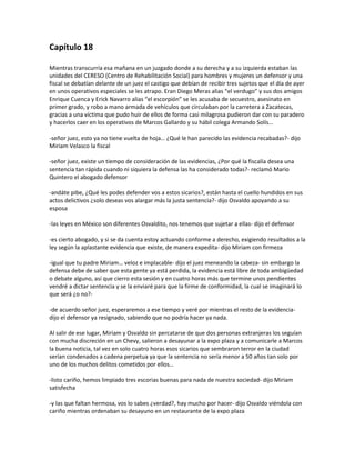 Capítulo 18

Mientras transcurría esa mañana en un juzgado donde a su derecha y a su izquierda estaban las
unidades del CERESO (Centro de Rehabilitación Social) para hombres y mujeres un defensor y una
fiscal se debatían delante de un juez el castigo que debían de recibir tres sujetos que el día de ayer
en unos operativos especiales se les atrapo. Eran Diego Meras alias “el verdugo” y sus dos amigos
Enrique Cuenca y Erick Navarro alias “el escorpión” se les acusaba de secuestro, asesinato en
primer grado, y robo a mano armada de vehículos que circulaban por la carretera a Zacatecas,
gracias a una víctima que pudo huir de ellos de forma casi milagrosa pudieron dar con su paradero
y hacerlos caer en los operativos de Marcos Gallardo y su hábil colega Armando Solís…

-señor juez, esto ya no tiene vuelta de hoja… ¿Qué le han parecido las evidencia recabadas?- dijo
Miriam Velasco la fiscal

-señor juez, existe un tiempo de consideración de las evidencias, ¿Por qué la fiscalía desea una
sentencia tan rápida cuando ni siquiera la defensa las ha considerado todas?- reclamó Mario
Quintero el abogado defensor

-andáte pibe, ¿Qué les podes defender vos a estos sicarios?, están hasta el cuello hundidos en sus
actos delictivos ¿solo deseas vos alargar más la justa sentencia?- dijo Osvaldo apoyando a su
esposa

-las leyes en México son diferentes Osvaldito, nos tenemos que sujetar a ellas- dijo el defensor

-es cierto abogado, y si se da cuenta estoy actuando conforme a derecho, exigiendo resultados a la
ley según la aplastante evidencia que existe, de manera expedita- dijo Miriam con firmeza

-igual que tu padre Miriam… veloz e implacable- dijo el juez meneando la cabeza- sin embargo la
defensa debe de saber que esta gente ya está perdida, la evidencia está libre de toda ambigüedad
o debate alguno, así que cierro esta sesión y en cuatro horas más que termine unos pendientes
vendré a dictar sentencia y se la enviaré para que la firme de conformidad, la cual se imaginará lo
que será ¿o no?-

-de acuerdo señor juez, esperaremos a ese tiempo y veré por mientras el resto de la evidencia-
dijo el defensor ya resignado, sabiendo que no podría hacer ya nada.

Al salir de ese lugar, Miriam y Osvaldo sin percatarse de que dos personas extranjeras los seguían
con mucha discreción en un Chevy, salieron a desayunar a la expo plaza y a comunicarle a Marcos
la buena noticia, tal vez en solo cuatro horas esos sicarios que sembraron terror en la ciudad
serían condenados a cadena perpetua ya que la sentencia no sería menor a 50 años tan solo por
uno de los muchos delitos cometidos por ellos…

-listo cariño, hemos limpiado tres escorias buenas para nada de nuestra sociedad- dijo Miriam
satisfecha

-y las que faltan hermosa, vos lo sabes ¿verdad?, hay mucho por hacer- dijo Osvaldo viéndola con
cariño mientras ordenaban su desayuno en un restaurante de la expo plaza
 