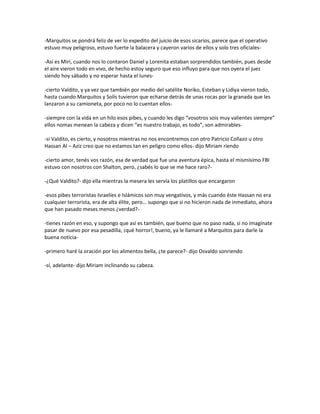 -Marquitos se pondrá feliz de ver lo expedito del juicio de esos sicarios, parece que el operativo
estuvo muy peligroso, estuvo fuerte la balacera y cayeron varios de ellos y solo tres oficiales-

-Así es Miri, cuando nos lo contaron Daniel y Lorenita estaban sorprendidos también, pues desde
el aire vieron todo en vivo, de hecho estoy seguro que eso influyo para que nos oyera el juez
siendo hoy sábado y no esperar hasta el lunes-

-cierto Valdito, y ya vez que también por medio del satélite Noriko, Esteban y Lidiya vieron todo,
hasta cuando Marquitos y Solís tuvieron que echarse detrás de unas rocas por la granada que les
lanzaron a su camioneta, por poco no lo cuentan ellos-

-siempre con la vida en un hilo esos pibes, y cuando les digo “vosotros sois muy valientes siempre”
ellos nomas menean la cabeza y dicen “es nuestro trabajo, es todo”, son admirables-

-si Valdito, es cierto, y nosotros mientras no nos encontremos con otro Patricio Collazo u otro
Hassan Al – Aziz creo que no estamos tan en peligro como ellos- dijo Miriam riendo

-cierto amor, tenés vos razón, esa de verdad que fue una aventura épica, hasta el mismísimo FBI
estuvo con nosotros con Shalton, pero, ¿sabés lo que se me hace raro?-

-¿Qué Valdito?- dijo ella mientras la mesera les servía los platillos que encargaron

-esos pibes terroristas Israelíes e Islámicos son muy vengativos, y más cuando éste Hassan no era
cualquier terrorista, era de alta élite, pero… supongo que si no hicieron nada de inmediato, ahora
que han pasado meses menos ¿verdad?-

-tienes razón en eso, y supongo que así es también, que bueno que no paso nada, si no imagínate
pasar de nuevo por esa pesadilla, ¡qué horror!, bueno, ya le llamaré a Marquitos para darle la
buena noticia-

-primero haré la oración por los alimentos bella, ¿te parece?- dijo Osvaldo sonriendo

-sí, adelante- dijo Miriam inclinando su cabeza.
 