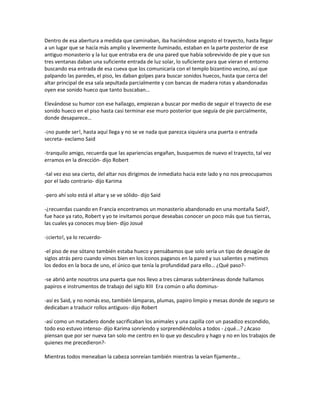 Dentro de esa abertura a medida que caminaban, iba haciéndose angosto el trayecto, hasta llegar
a un lugar que se hacía más amplio y levemente iluminado, estaban en la parte posterior de ese
antiguo monasterio y la luz que entraba era de una pared que había sobrevivido de pie y que sus
tres ventanas daban una suficiente entrada de luz solar, lo suficiente para que vieran el entorno
buscando esa entrada de esa cueva que los comunicaría con el templo bizantino vecino, así que
palpando las paredes, el piso, les daban golpes para buscar sonidos huecos, hasta que cerca del
altar principal de esa sala sepultada parcialmente y con bancas de madera rotas y abandonadas
oyen ese sonido hueco que tanto buscaban…

Elevándose su humor con ese hallazgo, empiezan a buscar por medio de seguir el trayecto de ese
sonido hueco en el piso hasta casi terminar ese muro posterior que seguía de pie parcialmente,
donde desaparece…

-¡no puede ser!, hasta aquí llega y no se ve nada que parezca siquiera una puerta o entrada
secreta- exclamo Said

-tranquilo amigo, recuerda que las apariencias engañan, busquemos de nuevo el trayecto, tal vez
erramos en la dirección- dijo Robert

-tal vez eso sea cierto, del altar nos dirigimos de inmediato hacia este lado y no nos preocupamos
por el lado contrario- dijo Karima

-pero ahí solo está el altar y se ve sólido- dijo Said

-¿recuerdas cuando en Francia encontramos un monasterio abandonado en una montaña Said?,
fue hace ya rato, Robert y yo te invitamos porque deseabas conocer un poco más que tus tierras,
las cuales ya conoces muy bien- dijo Josué

-¡cierto!, ya lo recuerdo-

-el piso de ese sótano también estaba hueco y pensábamos que solo sería un tipo de desagüe de
siglos atrás pero cuando vimos bien en los íconos paganos en la pared y sus salientes y metimos
los dedos en la boca de uno, el único que tenía la profundidad para ello… ¿Qué paso?-

-se abrió ante nosotros una puerta que nos llevo a tres cámaras subterráneas donde hallamos
papiros e instrumentos de trabajo del siglo XIII Era común o año dominus-

-así es Said, y no nomás eso, también lámparas, plumas, papiro limpio y mesas donde de seguro se
dedicaban a traducir rollos antiguos- dijo Robert

-así como un matadero donde sacrificaban los animales y una capilla con un pasadizo escondido,
todo eso estuvo intenso- dijo Karima sonriendo y sorprendiéndolos a todos - ¿qué…? ¿Acaso
piensan que por ser nueva tan solo me centro en lo que yo descubro y hago y no en los trabajos de
quienes me precedieron?-

Mientras todos meneaban la cabeza sonreían también mientras la veían fijamente…
 