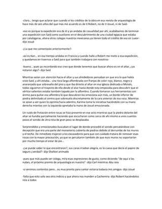 -claro… tengo que aclarar que cuando vi los créditos de la obra en esa revista de arqueología de
hace más de seis años del que más me acuerdo es de ti Robert, no de ti Josué, ni de Said-

-eso es porque la expedición era de él y yo andaba de casualidad por ahí, acabábamos de terminar
una expedición con Said como auxiliares en el descubrimiento de una ciudad egipcia que estaba
por catalogarse, ahora otros colegas nuestros mexicanos ya tienen todo el crédito de eso en Luxor-
dijo Josué

-¿La que me comentaste anteriormente?-

-así es Kari… en ese tiempo andaba en Francia y cuando halle a Robert me invito a esa expedición,
y quedamos en traernos a Said para que también trabajara con nosotros-

-bueno… pues ya recordando eso creo que donde tenemos que buscar ahora es en el altar, ¿ya
notaron algo?- dijo Said

Mientras veían con atención hacia el altar y sus alrededores pensaban en que era lo que había
visto Said, y ahí estaba… una roca larga alfombrada con franjas de color rojo, blanco, negro y
anaranjado que sobresalía del piso y que iba directo al altar en esa iglesia dedicada a Moisés,
todos siguieron el trayecto de ella desde el atar hasta donde esta empezaba para descubrir que el
vértice salientes estaba también tapado por la alfombra. Cuando tomaron sus herramientas con
ánimo para quitar esa alfombra lo que descubren los emociona aún más, un borde inferior de
piedra delimitado al centro que sobresalía discretamente de la cara anterior de esa roca. Mientras
se veían a ver quien lo oprimía hacia adentro, Karima toma la iniciativa haciéndolo con su mano
derecha mientas con la izquierda apretaba la mano de Josué emocionada.

Un ruido de frotación entre rocas se hizo presente en ese acto mientras que la piedra delante del
altar se hundía parcialmente haciendo que escucharan como cerca de ahí mismo a unos cuantos
pasos el sonido de otra roca de gran peso se desplazaba.

Sorprendidos y emocionados buscaban el lugar de donde procedió el sonido percatándose con
decepción que era una parte del monasterio cubierta de piedras debido al derrumbe de los muros
y el techo. De inmediato trajeron a los excavadores para que con cuidado tratara de remover esas
rocas con la mayor precaución, ya que se percataron también de que esos muros no soportarían
por mucho tiempo el estar de pie…

-¿se puede saber lo que encontraron?, sus caras irradian alegría, es la cueva que decía el papiro de
seguro ¿verdad?- dijo Shalton animado

-pues que más puede ser colega, mira esas expresiones de gusto, como diciendo “de aquí a las
nubes, el próximo premio de arqueología es nuestro”- dijo Carl mientras Abu reía

-si venimos contentos pero… es muy pronto para cantar victoria todavía mis amigos- dijo Josué

-falta que esto solo sea otro indicio y que ahora nos manden a Cachemira- dijo Robert haciéndolos
reía a todos
 