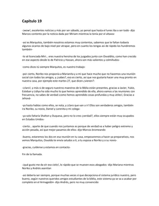 Capítulo 19

-¡wow!, excelentes noticias y más por ser sábado, yo pensé que hasta el lunes iba a ser todo- dijo
Marcos contento por la noticia dada por Miriam mientras la tenía por el altavoz

-así es Marquitos, también nosotros estamos muy contentos, sabemos que te faltan todavía
algunos sicarios de bajo nivel por atrapar, pero en cuanto los tengas así de rápido los hundiremos
también-

-lo sé licenciada Miri… eres nuestra heroína de los juzgados junto con Osvaldito, como han crecido
en ese aspecto desde lo de Patricio y Hassan, ahora son más valientes y colmilludos-

-como dices tú siempre Marquitos, es nuestro trabajo-

-por cierto, Noriko nos proponía a Marianita y a mí que hace mucho que no hacemos una reunión
social con todos los amigos, y ¿sabes?, eso es cierto, así que nos gustaría hacer una muy pronto en
nuestra casa, por ejemplo este martes 27, que dicen ¿vienen?-

-¡claro!, y más si de seguro nuestros maestros de la Biblia están presentes, gracias a Javier, Yukie,
Esteban y Lidiya ha sido mucho lo que hemos aprendido de ella, ahora vamos a las reuniones con
frecuencia, no sabes de verdad ¡como hemos aprendido cosas profundas y muy útiles!, Gracias a
Jehová-

-ya hasta hablas como ellos, se nota, y ¡claro que van a ir! Ellos son verdaderos amigos, también
ira Noriko, su novio, Daniel y Lorenita y mi colega-

-ya solo faltaría Shalton y Duquesa, pero no lo creo ¿verdad?, ellos siempre están muy ocupados
en Estados Unidos-

-cierto… aparte de que cuando nos juntamos es porque de verdad va a haber peligro extremo y
acción pesada, así que mejor pasamos de ellos- dijo Marcos bromeando

-bueno, estaremos los dos en esa reunión en tu casa, empezaremos a hacer ya preparativos, nos
vemos Marquitos, Osvaldo te envía saludos a ti, a tu esposa a Noriko y a su novio-

-gracias, cuídense y estamos en contacto-

Fin de la llamada.


-¡qué gusto me da oír eso cielo!, lo rápido que se mueven esos abogados- dijo Mariana mientras
Noriko y Andrés asentían

-así debería ser siempre, porque muchas veces sí que decepciona el sistema jurídico nuestro, pero
bueno, según nuestros queridos amigos estudiantes de la biblia, este sistema ya se va a acabar por
completo en el Armagedón- dijo Andrés, pero no muy convencido
 