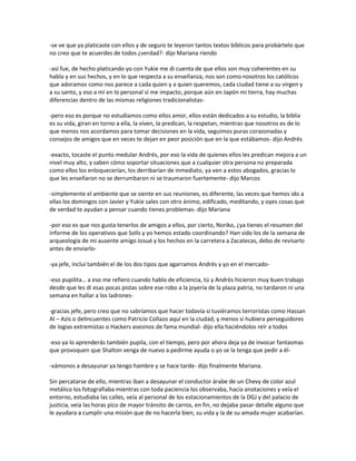 -se ve que ya platicaste con ellos y de seguro te leyeron tantos textos bíblicos para probártelo que
no creo que te acuerdes de todos ¿verdad?- dijo Mariana riendo

-así fue, de hecho platicando yo con Yukie me di cuenta de que ellos son muy coherentes en su
habla y en sus hechos, y en lo que respecta a su enseñanza, nos son como nosotros los católicos
que adoramos como nos parece a cada quien y a quien queremos, cada ciudad tiene a su virgen y
a su santo, y eso a mí en lo personal sí me impacto, porque aún en Japón mi tierra, hay muchas
diferencias dentro de las mismas religiones tradicionalistas-

-pero eso es porque no estudiamos como ellos amor, ellos están dedicados a su estudio, la biblia
es su vida, giran en torno a ella, la viven, la predican, la respetan, mientras que nosotros es de lo
que menos nos acordamos para tomar decisiones en la vida, seguimos puras corazonadas y
consejos de amigos que en veces te dejan en peor posición que en la que estábamos- dijo Andrés

-exacto, tocaste el punto medular Andrés, por eso la vida de quienes ellos les predican mejora a un
nivel muy alto, y saben cómo soportar situaciones que a cualquier otra persona no preparada
como ellos los enloquecerían, los derribarían de inmediato, ya ven a estos abogados, gracias lo
que les enseñaron no se derrumbaron ni se traumaron fuertemente- dijo Marcos

-simplemente el ambiente que se siente en sus reuniones, es diferente, las veces que hemos ido a
ellas los domingos con Javier y Yukie sales con otro ánimo, edificado, meditando, y oyes cosas que
de verdad te ayudan a pensar cuando tienes problemas- dijo Mariana

-por eso es que nos gusta tenerlos de amigos a ellos, por cierto, Noriko, ¿ya tienes el resumen del
informe de los operativos que Solís y yo hemos estado coordinando? Han sido los de la semana de
arqueología de mi ausente amigo Josué y los hechos en la carretera a Zacatecas, debo de revisarlo
antes de enviarlo-

-ya jefe, incluí también el de los dos tipos que agarramos Andrés y yo en el mercado-

-eso pupilita… a eso me refiero cuando hablo de eficiencia, tú y Andrés hicieron muy buen trabajo
desde que les di esas pocas pistas sobre ese robo a la joyería de la plaza patria, no tardaron ni una
semana en hallar a los ladrones-

-gracias jefe, pero creo que no sabríamos que hacer todavía si tuviéramos terroristas como Hassan
Al – Azis o delincuentes como Patricio Collazo aquí en la ciudad, y menos si hubiera perseguidores
de logias extremistas o Hackers asesinos de fama mundial- dijo ella haciéndolos reír a todos

-eso ya lo aprenderás también pupila, con el tiempo, pero por ahora deja ya de invocar fantasmas
que provoquen que Shalton venga de nuevo a pedirme ayuda o yo se la tenga que pedir a él-

-vámonos a desayunar ya tengo hambre y se hace tarde- dijo finalmente Mariana.

Sin percatarse de ello, mientras iban a desayunar el conductor árabe de un Chevy de color azul
metálico los fotografiaba mientras con toda paciencia los observaba, hacía anotaciones y veía el
entorno, estudiaba las calles, veía al personal de los estacionamientos de la DGJ y del palacio de
justicia, veía las horas pico de mayor tránsito de carros, en fin, no dejaba pasar detalle alguno que
le ayudara a cumplir una misión que de no hacerla bien, su vida y la de su amada mujer acabarían.
 
