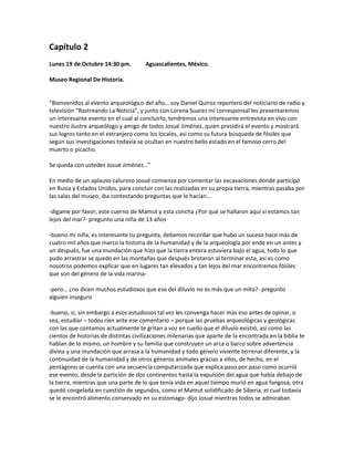 Capítulo 2
Lunes 19 de Octubre 14:30 pm.         Aguascalientes, México.

Museo Regional De Historia.


“Bienvenidos al evento arqueológico del año… soy Daniel Quiroz reportero del noticiario de radio y
televisión “Rastreando La Noticia”, y junto con Lorena Suarez mi corresponsal les presentaremos
un interesante evento en el cual al concluirlo, tendremos una interesante entrevista en vivo con
nuestro ilustre arqueólogo y amigo de todos Josué Jiménez, quien presidirá el evento y mostrará
sus logros tanto en el extranjero como los locales, así como su futura búsqueda de fósiles que
según sus investigaciones todavía se ocultan en nuestro bello estado en el famoso cerro del
muerto o picacho.

Se queda con ustedes Josué Jiménez…”

En medio de un aplauso caluroso Josué comienza por comentar las excavaciones donde participó
en Rusia y Estados Unidos, para concluir con las realizadas en su propia tierra, mientras pasaba por
las salas del museo, iba contestando preguntas que le hacían…

-dígame por favor, este cuerno de Mamut y esta concha ¿Por qué se hallaron aquí si estamos tan
lejos del mar?- pregunto una niña de 13 años

-bueno mi niña, es interesante tu pregunta, debemos recordar que hubo un suceso hace más de
cuatro mil años que marco la historia de la humanidad y de la arqueología por ende en un antes y
un después, fue una inundación que hizo que la tierra entera estuviera bajo el agua, todo lo que
pudo arrastrar se quedo en las montañas que después brotaron al terminar esta, así es como
nosotros podemos explicar que en lugares tan elevados y tan lejos del mar encontremos fósiles
que son del género de la vida marina-

-pero… ¿no dicen muchos estudiosos que eso del diluvio no es más que un mito?- pregunto
alguien inseguro

-bueno, si, sin embargo a esos estudiosos tal vez les convenga hacer más eso antes de opinar, o
sea, estudiar – todos ríen ante ese comentario – porque las pruebas arqueológicas y geológicas
con las que contamos actualmente te gritan a voz en cuello que el diluvio existió, así como las
cientos de historias de distintas civilizaciones milenarias que aparte de la encontrada en la biblia te
hablan de lo mismo, un hombre y su familia que construyen un arca o barco sobre advertencia
divina y una inundación que arrasa a la humanidad y todo género viviente terrenal diferente, y la
continuidad de la humanidad y de otros géneros animales gracias a ellos, de hecho, en el
pentágono se cuenta con una secuencia computarizada que explica paso por paso como ocurrió
ese evento, desde la partición de dos continentes hasta la expulsión del agua que había debajo de
la tierra, mientras que una parte de lo que tenía vida en aquel tiempo murió en agua fangosa, otra
quedó congelada en cuestión de segundos, como el Mamut solidificado de Siberia, el cual todavía
se le encontró alimento conservado en su estomago- dijo Josué mientras todos se admiraban
 