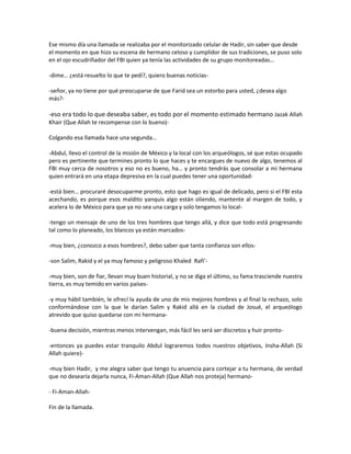 Ese mismo día una llamada se realizaba por el monitorizado celular de Hadir, sin saber que desde
el momento en que hizo su escena de hermano celoso y cumplidor de sus tradiciones, se puso solo
en el ojo escudriñador del FBI quien ya tenía las actividades de su grupo monitoreadas…

-dime… ¿está resuelto lo que te pedí?, quiero buenas noticias-

-señor, ya no tiene por qué preocuparse de que Farid sea un estorbo para usted, ¿desea algo
más?-

-eso era todo lo que deseaba saber, es todo por el momento estimado hermano Jazak Allah
Khair (Que Allah te recompense con lo bueno)-

Colgando esa llamada hace una segunda…

-Abdul, llevo el control de la misión de México y la local con los arqueólogos, sé que estas ocupado
pero es pertinente que termines pronto lo que haces y te encargues de nuevo de algo, tenemos al
FBI muy cerca de nosotros y eso no es bueno, ha… y pronto tendrás que consolar a mi hermana
quien entrará en una etapa depresiva en la cual puedes tener una oportunidad-

-está bien… procuraré desocuparme pronto, esto que hago es igual de delicado, pero si el FBI esta
acechando, es porque esos maldito yanquis algo están oliendo, mantente al margen de todo, y
acelera lo de México para que ya no sea una carga y solo tengamos lo local-

-tengo un mensaje de uno de los tres hombres que tengo allá, y dice que todo está progresando
tal como lo planeado, los blancos ya están marcados-

-muy bien, ¿conozco a esos hombres?, debo saber que tanta confianza son ellos-

-son Salim, Rakid y el ya muy famoso y peligroso Khaled Rafi’-

-muy bien, son de fiar, llevan muy buen historial, y no se diga el último, su fama trasciende nuestra
tierra, es muy temido en varios países-

-y muy hábil también, le ofrecí la ayuda de uno de mis mejores hombres y al final la rechazo, solo
conformándose con la que le darían Salim y Rakid allá en la ciudad de Josué, el arqueólogo
atrevido que quiso quedarse con mi hermana-

-buena decisión, mientras menos intervengan, más fácil les será ser discretos y huir pronto-

-entonces ya puedes estar tranquilo Abdul lograremos todos nuestros objetivos, Insha-Allah (Si
Allah quiere)-

-muy bien Hadir, y me alegra saber que tengo tu anuencia para cortejar a tu hermana, de verdad
que no desearía dejarla nunca, Fi-Aman-Allah (Que Allah nos proteja) hermano-

- Fi-Aman-Allah-

Fin de la llamada.
 