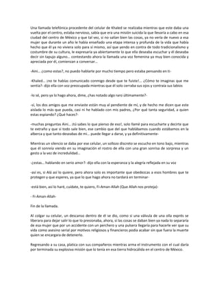 Una llamada telefónica procedente del celular de Khaled se realizaba mientras que este daba una
vuelta por el centro, estaba nervioso, sabía que era una misión suicida la que llevaría a cabo en esa
ciudad del centro de México y que tal vez, si no salían bien las cosas, ya no vería de nuevo a esa
mujer que durante un año le había enseñado una etapa intensa y profunda de la vida que había
hecho que él ya no viviera solo para sí mismo, así que yendo en contra de todo tradicionalismo y
costumbre de su cultura, le expresaría ya abiertamente lo que ella deseaba escuchar y él deseaba
decir sin tapujo alguno… contestando ahora la llamada una voz femenina ya muy bien conocida y
apreciada por él, comienzan a conversar…

-Aini… ¿como estas?, no puedo hablarte por mucho tiempo pero estaba pensando en ti-

-Khaled… ¡no te habías comunicado conmigo desde que te fuiste!... ¿Cómo te imaginas que me
sentía?- dijo ella con voz preocupada mientras que él solo cerraba sus ojos y contraía sus labios

-lo sé, pero ya lo hago ahora, dime, ¿has notado algo raro últimamente?-

-sí, los dos amigos que me enviaste están muy al pendiente de mí, y de hecho me dicen que este
aislada lo más que pueda, casi ni he hablado con mis padres, ¿Por qué tanta seguridad, a quien
estas espiando? ¿Qué haces?-

-muchas preguntas Aini… ¡tú sabes lo que pienso de eso!, solo llamé para escucharte y decirte que
te extraño y que si todo sale bien, ese cambio que del que hablábamos cuando estábamos en la
alberca y que tanto deseabas de mi… puede llegar a darse, y ya definitivamente-

Mientras un silencio se daba por ese celular, un sollozo discreto se escucho en tono bajo, mientras
que él sonreía viendo en su imaginación el rostro de ella con una gran sonrisa de sorpresa y un
gesto a la vez de incredulidad…

-¿estas… hablando en serio amor?- dijo ella con la esperanza y la alegría reflejada en su voz

-así es, si Alá así lo quiere, pero ahora solo es importante que obedezcas a esos hombres que te
protegen y que esperes, ya que lo que hago ahora no tardará en terminar-

-está bien, así lo haré, cuídate, te quiero, Fi-Aman-Allah (Que Allah nos proteja)-

- Fi-Aman-Allah-

Fin de la llamada.

Al colgar su celular, un descanso dentro de él se dio, como si una válvula de una olla exprés se
liberara para dejar salir lo que lo presionaba, ahora, si las cosas se daban bien ya nada lo separaría
de esa mujer que por un accidente con un perchero y una pulsera llegaría para hacerle ver que su
vida como asesino serial por motivos religiosos y financieros podía acabar sin que fuera la muerte
quien se encargara de detenerlo.

Regresando a su casa, platica con sus compañeros mientras arma el instrumento con el cual daría
por terminada su explosiva misión que lo tenía en esa tierra hidrocálida en el centro de México.
 