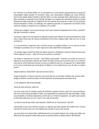 Por mientras en el Monte Nebo, en un monasterio en ruinas donde supuestamente un grupo de
arqueólogos habían pasado sin encontrar nada, unos excavadores dirigidos por Josué Jiménez,
Karima Ibnu Sadid, Robert Kendall y Said Bin Dalil y sus dos asistentes Bilal y Basil hacían su ardua
labor quitando y moviendo rocas tratando de llegar a un espacio del monasterio donde un sonido
después de haber oprimido un fragmento de roca saliente de la base de un altar se hizo presente
entusiasmándolos a todos, sin embargo, tres agentes especiales no compartían ese mismo ánimo
mientras recibían un reporte en sus celulares y en su PDA…

-¿Cómo ven colegas?, no creo que esta paz con la que estamos trabajando dure mucho, ¿verdad?-
dijo Abu meneando la cabeza

-así parece, según este mensaje de tus agentes la gente que saboteo el convoy de Khaled era nada
más y nada menos que de nuestro estimadísimo terrorista y logista Hadir- dijo Carl con un tono
inconforme

-y si nos ponemos a especular más, el hecho de que no puedan localizar ni a la novia de él para
investigar su paradero no es un buen signo para nada- dijo Shalton preocupado

-no, porque según el perfil de Hadir, de seguro presiono a Khaled por medio de ella para hacer que
hiciera algo por él, pero… ¿Qué es? Esa es la cuestión, ¿y dónde?-

-ya tengo la respuesta de eso Abu - dijo Shalton preocupado - Duquesa me acaba de enviar un
reporte de unas llamadas salientes del celular de Hadir, parece que la primera fue con un hombre
suyo que le confirmaba que Farid ya no sería un problema para él, y la segunda fue a Abdul Qadir
en la cual le confirmaba que tenía gente en México, en la ciudad Josué y uno de ellos es ¿Quién
creen?-

-déjame adivinar, Khaled Rafi’- dijo Carl en tono irónico

-bingo muchacho, te llevas el premio, y los otros dos son un tal Salim y Rakid, ¿los conoces Abu?-
pregunto Shalton cuando percibió una leve expresión de preocupación por parte de él

-sí, por desgracia- dijo él preocupado

-dinos de ellos entonces- pido Carl

-van tres veces que he estado a punto de echarles el guante encima, pero son muy escurridizos,
son de la misma célula de Abdul y Hadir, son especialista en explosivos de alta tecnología, ambos
muy inestables y fanáticos dispuestos a morir por sus “misiones sagradas”, son gente que cuando
la enfrentas sabes que va a ser a morir, es tu vida o la de ellos-

-¿y cómo es eso de que están vivos todavía?, ¡deben de ser muy buenos!- dijo Carl

-demasiado, el que sean mártires suicidas no significa que ellos deseen de verdad morir, si fuera
necesario lo harían, pero son muy hábiles para cumplir lo suyo y salir airosos-

-eso que dices no es bueno Abu, definitivamente ya no puedo esperar más, tengo que hablar con
Marcos de esto, porque si ellos están ya ahí, es porque tienen un doble motivo- dijo Shalton
 
