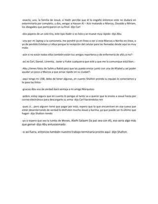 -exacto, uno, la familia de Josué, si Hadir percibe que él lo engaño entonces este no dudará en
exterminarla por completo, y dos, vengar a Hassan Al – Aziz matando a Marcos, Osvaldo y Miriam,
los abogados que participaron en su final- dijo Carl

-dos pájaros de un solo tiro, este tipo Hadir si es listo y se mueve muy rápido- dijo Abu

-voy por mi laptop a la camioneta, me pondré ya en línea a ver si esta Marcos o Noriko en línea, o
ya de perdido Esteban y Lidiya porque la recepción del celular para las llamadas desde aquí es muy
mala-

-aún si no están todos ellos también están tus amigos reporteros y de enfermería de allá ¿o no?-

-así es Carl, Daniel, Lorenita, Javier y Yukie cualquiera que esté y que me lo comunique está bien.-

-Abu ¿tienes fotos de Salim y Rakid para que las pueda enviar junto con una de Khaled y así poder
ayudar un poco a Marcos a que actúe rápido en su ciudad?-

-aquí tengo mi USB, debo de tener algunas, en cuanto Shalton prenda su equipo lo conectamos y
le paso las fotos-

-gracias Abu eso de verdad dará ventaja a mi amigo Marquitos-

-pobre, estoy seguro que en cuanto lo pongas al tanto va a querer que le envíes a Josué hasta por
correo electrónico para descargarle su arma- dijo Carl haciéndolos reír

-pues sí… pero alguien tiene que pagar por esto, espero que lo que encuentren en esa cueva que
están desenterrando de verdad lo disfruten mucho Josué y Karima, ya que puede ser lo último que
hagan- dijo Shalton riendo

-yo si espero que sea la tumba de Moisés, Alaihi Salaam (la paz sea con él), eso sería algo más
que genial- dijo Abu entusiasmado

-si así fuera, entonces también nuestro trabajo terminaría pronto aquí- dijo Shalton.
 
