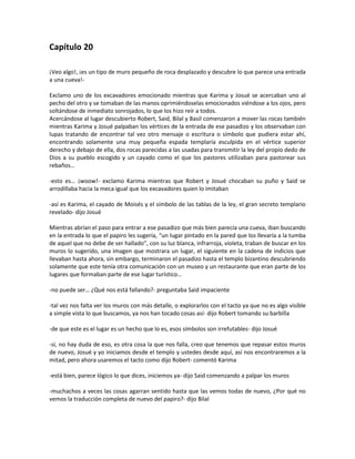 Capítulo 20

¡Veo algo!, ¡es un tipo de muro pequeño de roca desplazado y descubre lo que parece una entrada
a una cueva!-

Exclamo uno de los excavadores emocionado mientras que Karima y Josué se acercaban uno al
pecho del otro y se tomaban de las manos oprimiéndoselas emocionados viéndose a los ojos, pero
soltándose de inmediato sonrojados, lo que los hizo reír a todos.
Acercándose al lugar descubierto Robert, Said, Bilal y Basil comenzaron a mover las rocas también
mientras Karima y Josué palpaban los vértices de la entrada de ese pasadizo y los observaban con
lupas tratando de encontrar tal vez otro mensaje o escritura o símbolo que pudiera estar ahí,
encontrando solamente una muy pequeña espada templaría esculpida en el vértice superior
derecho y debajo de ella, dos rocas parecidas a las usadas para transmitir la ley del propio dedo de
Dios a su pueblo escogido y un cayado como el que los pastores utilizaban para pastorear sus
rebaños…

-esto es… ¡woow!- exclamo Karima mientras que Robert y Josué chocaban su puño y Said se
arrodillaba hacia la meca igual que los excavadores quien lo imitaban

-así es Karima, el cayado de Moisés y el símbolo de las tablas de la ley, el gran secreto templario
revelado- dijo Josué

Mientras abrían el paso para entrar a ese pasadizo que más bien parecía una cueva, iban buscando
en la entrada lo que el papiro les sugería, “un lugar pintado en la pared que los llevaría a la tumba
de aquel que no debe de ser hallado”, con su luz blanca, infrarroja, violeta, traban de buscar en los
muros lo sugerido, una imagen que mostrara un lugar, el siguiente en la cadena de indicios que
llevaban hasta ahora, sin embargo, terminaron el pasadizo hasta el templo bizantino descubriendo
solamente que este tenía otra comunicación con un museo y un restaurante que eran parte de los
lugares que formaban parte de ese lugar turístico…

-no puede ser… ¿Qué nos está fallando?- preguntaba Said impaciente

-tal vez nos falta ver los muros con más detalle, o explorarlos con el tacto ya que no es algo visible
a simple vista lo que buscamos, ya nos han tocado cosas así- dijo Robert tomando su barbilla

-de que este es el lugar es un hecho que lo es, esos símbolos son irrefutables- dijo Josué

-sí, no hay duda de eso, es otra cosa la que nos falla, creo que tenemos que repasar estos muros
de nuevo, Josué y yo iniciamos desde el templo y ustedes desde aquí, así nos encontraremos a la
mitad, pero ahora usaremos el tacto como dijo Robert- comentó Karima

-está bien, parece lógico lo que dices, iniciemos ya- dijo Said comenzando a palpar los muros

-muchachos a veces las cosas agarran sentido hasta que las vemos todas de nuevo, ¿Por qué no
vemos la traducción completa de nuevo del papiro?- dijo Bilal
 