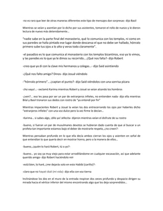 -no es raro que leer de otras maneras diferentes este tipo de mensajes dan sorpresas- dijo Basil

Mientras se veían y asentían por lo dicho por sus asistentes, tomaron el rollo de nuevo y le dieron
lectura de nuevo más detenidamente…

“nadie sabe en la parte final del monasterio, qué lo comunica con los templos, ni como en
sus paredes se halla pintado ese lugar donde descansa el que no debe ser hallado, hónralo
primero sube tus ojos a lo alto y veras todo claramente”.

-el pasadizo es lo que comunica al monasterio con los templos bizantinos, eso ya lo vimos,
y las paredes es lo que ya le dimos su recorrido… ¿Qué nos falta?- dijo Robert

-creo que ya di con la clave mis hermanos y colegas…- dijo Said asintiendo

-¿Qué nos falto amigo? Dinos- dijo Josué viéndolo

-“hónralo primero”… ¿captan el punto?- dijo Said viéndolos con una sonrisa pícara

-¡ho vaya!...- exclamó Karima mientras Robert y Josué se veían alzando los hombros

-¿ven?... eso les pasa por ser un par de extranjeros infieles, no entienden nada- dijo ella mientras
Bilal y Basil tronaron sus dedos con rostro de “ya entendí por fin”

Mientras impacientes Robert y Josué la veían los dos entrecerrando los ojos por haberles dicho
“extranjeros infieles” con una voz dulce pero la vez firme le decían…

-Karima… si sabes algo, ¡dilo ya! Jefecita- dijeron mientras veían el disfrute de su rostro

-bueno, si fueran un par de musulmanes devotos se hubieran dado cuenta de que al buscar a un
profeta tan importante estamos bajo el deber de mostrarle respeto, ¿no creen?-

Mientras pensaban profundo en lo que ella decía ambos cierran los ojos y asienten en señal de
que entendían lo que quería decir en mostrar honra, pero a la manera de ellos…

-bueno, ¿quién lo hará Robert, tú o yo?-

-bueno… yo soy ya muy viejo para estar arrodillándome en cualquier excavación, así que adelante
querido amigo- dijo Robert haciéndolo reír

-está bien, lo haré, ¿me dejarás solo en esto Habibi (cariño)?-

-claro que no hayati diali (mi vida)- dijo ella con voz tierna

Inclinándose los dos en el muro de la entrada respiran dos veces profundo y despacio dirigen su
mirada hacia el vértice inferior del mismo encontrando algo que los deja sorprendidos…
 