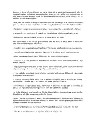 Justo en el vértice inferior del muro una marca visible solo al ras del suelo aparece ante ellos de
manera discreta, a medida que se acercaban iban viendo con más claridad todo, pidiendo Josué un
lápiz y papel empieza a dibujar lo que ven, lo que va sorprendiendo a los demás mientras ven los
símbolos que Josué va dibujando…

-wow, creo que siempre no estoy tan viejo como pensaba, tomare algo de mi juventud del corazón
para seguirlos muchachos- dijo Robert arrodillándose y haciéndolos reír mientras lo hacía con Said

-¡fantástico!, esas personas sí que eran creativas y todo unos peritos en la criptografía- dijo Said

-creo que ahora es el momento de hacer lo que dice el rollo de subir los ojos a lo alto, ¿o no?-

-así es Robert, según lo dice este símbolo en forma de flecha- dijo Josué

Al ir levantando a lo alto sus ojos gradualmente al ras del muro, un dibujo difuso se materializa
ante ellos sorprendiéndolos más todavía…

-¡increíble! Como los petroglifos de Uspallata en Villavicencio- dijo Robert mientras todos asentían

-y también como la piedra del Gigante en el panteón de Orizaba en tu país Josué- dijo Karima

-así es, nuestra ya grafiteada piedra del Gigante- dijo Josué con tono indignado

-¿y todavía no se sabe quien fue el miserable vago estúpido y bueno para nada que lo hizo?- dijo
Robert indignado

-no que yo sepa, pero en cuanto se sepa, lo van a castrar al miserable, y más si es nuestro director
el que se encargue de imponer el castigo- dijo Josué haciéndolos reír

-¿y eso grabados tan antiguos como se hacen?- pregunto Basil mientras Bilal asentía y alumbraba
la pared para los arqueólogos

-Las figuras que son grabadas en las rocas se les llama Petroglifos, y estas se hacían percutiendo,
incisionando y raspando la roca muchachos- dijo Robert volteando a verlos

-fueron hechas con percutores líticos, martillando de diferentes modos sobre la superficie, se
calcula que algunas tienen una antigüedad de entre 800 y 1000 años- dijo Said

-la piedra del gigante en el panteón de Orizaba data de la época precolombina y se cree que fue
labrado en el año 1450 aproximadamente- dijo Karima

-así es, y en su grabado muestra la figura de un hombre sacrificado, un pescado y un conejo, cuyo
significado es un importante acontecimiento y es la única pieza arqueológica de gran importancia
que se mantiene en Orizaba- dijo Josué

-al terminar de limpiar este muro nos enseñan fotos de todo eso, esta interesante- dijo Bilal

-claro que si, cuando tengamos un rato libre lo haremos- dijo Karima.
 
