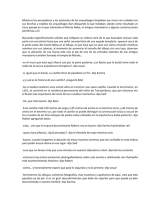 Mientras los excavadores y los asistentes de los arqueólogos limpiaban ese muro con cuidado con
sus brochas y cepillos los arqueólogos iban dibujando lo que hallaban, dando como resultado un
claro paisaje en el que sobresalía el Monte Nebo, el antiguo monasterio y algunas construcciones
periféricas a él.

Buscando específicamente señales que indiquen un indicio claro de lo que buscaban revisan cada
parte con escrutinio hasta que una señal característica de una espada templaria aparece cerca de
la parte oeste del monte Nebo en el dibujo, lo que hace que se vean con cierta emoción mientras
asienten con sus cabezas, al momento de aumentar el tamaño del dibujo con una lupa, observan
que la ubicación de esa marca esta casi al pie de una de las entradas laterales de ese antiguo
monasterio también llamado el templo de Moisés…

-es el muro que está aquí afuera casi por la parte posterior, ¿te fijaste que la barda tiene todo el
estilo de la oscura arquitectura templaria?- dijo Josué

-sí, igual que en Karak, su castillo lleno de pasadizos sin fin- dijo Karima

-¿y cuál es la historia de ese castillo?- pregunto Bilal

-los cruzados tardaron unos veinte años en construir ese vasto castillo. Cuando lo terminaron, en
1161, se convirtió en la residencia permanente del señor de Transjordania, que por entonces era
el feudo más importante del reino de los cruzados muchachos- dijo Said

-Ho, que interesante- dijo Basil

-Este castillo mide 220 metros de largo y 125 metros de ancho en el extremo norte, y 40 metros de
ancho en el extremo sur, por todo el castillo se puede distinguir la construcción tosca y oscura de
los cruzados de los finos bloques de piedra caliza utilizados en la arquitectura árabe posterior- dijo
Robert agregando datos

-vaya… veo que si te gusta documentarte Robert, eso es bueno- dijo Karima haciéndolos reír

-¡pues claro jefecita!, ¿Qué pensabas?- dijo él viéndola de reojo mientras reía

-bueno, cuando tengamos la datación de estas muestras veremos que tan confiable es este indicio
para poder buscar ahora en ese lugar- dijo Said

-cosa que no llevara más que unos minutos en nuestro laboratorio móvil- dijo Karima contenta

-entonces hoy mismo estaremos desengañándonos sobre este asunto o celebrando con champaña
este acontecimientos histórico- dijo Robert

-cierto… y honestamente espero que pase lo segundo y no lo primero- dijo Josué

-terminemos los dibujos, tomemos fotografías, mas muestras y vayámonos de aquí, creo que este
pasadizo ya de por sí es un gran descubrimientos que debo de reportar para que quede ya bien
documentado a nuestro nombre- dijo Karima.
 