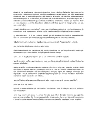 Al salir de ese pasadizo y de ese monasterio antiguo vieron a Shalton, Carl y Abu platicando con los
excavadores y los soldados mientras tomaban unas bebida frías a la sombra que daba la cabina del
tráiler que traía el laboratorio portátil, por mientras, a lo lejos, sin acercarse demasiado varios
fanáticos religiosos de la cristiandad, el judaísmo y el islam hacían su acto de presencia para dar a
entender su desacuerdo con lo que se hacía, sin embargo el temeroso respeto que inspiraba Hadir
en esos círculos de poder los disuadía de sabotear ese trabajo que era lo más profano a sus ojos
que podría haber.

-¡vaya!... ¿están a gusto muchachos?, espero que no se hayan olvidado de este humilde cuerpo de
arqueólogos ni de sus asistentes al haber hecho esas bebidas frías- dijo Josué haciéndolos reír

-¿Cómo creen eso?... si es por causa de ustedes que nos estamos rostizando en esta expedición-
dijo Carl haciéndolos reír mientras que junto con Shalton y Abu les servían sus bebidas

-¿Qué encontraron muchachos? Algo bueno o nos mandarán a la Patagonia ahora- dijo Abu

-o a Cachemira- dijo Shalton mientras reían todos

-nada de eso muchachos, parece que hoy mismo sabremos si hay que llorar frustrados o destapar
la champaña- dijo Karima alzando las cejas y entrecerrando los ojos

-vaya… eso es muy bueno, significa que ya casi terminamos ¿verdad?- dijo Abu

-puede ser, pero prefiero que no digamos nada por ahora, reservémonos todo hasta el final de las
pruebas- dijo Robert

Mientras bebían su bebida cada quién subían al laboratorio móvil para hacer las pruebas, como
invitaron a los agentes a entrar también para platicar un rato, les contaron sobre lo descubierto, lo
que los emociono también y los felicitaron por su trabajo y logros, sin embargo había algo que
inquietaba a Josué, cierta mirada en Shalton de preocupación que aunque trataba de disimularla
era notoria si se le observaba con detalle…

-agente Shalton… ¿hay algo que debamos de saber nosotros acerca de nuestra seguridad?-

-¿Por qué dices eso Josué?-

-porque tu mirada antes de que entráramos a esa cueva era otra, no reflejaba la actitud pensativa
que tienes ahora-

-eres muy observador Josué, y… así es, hay algo que deben de saber mientras sus aparatos
procesan esas pruebas- dijo él mientras que todos sin excepción fijaron sus ojos en él expectantes
a lo que les contaría sobre lo que se habían enterado mientras ellos trabajaban en ese pasadizo.
 
