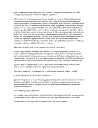 -y de los gigantes que descubrieron en Rusia y Estados Unidos en las excavaciones que usted
participó, ¿Qué nos puede comentar?- pregunto alguien más

-uff!... bueno, hay mucho que decir de ello, por ejemplo, no es nuevo el hecho de toparse con
gigantes en nuestra rama de la historia, desde la edad media ya hay registros de colegas que
encontraron hombres de más de cuatro metros con armadura, en el siglo XVII en Dakota del Norte
hallaron lo que sería un cementerio con numerosos restos de gigantes, civilizaciones de Indios ya
hablaban de una raza de gigantes llamados Si-te-cah, En Alaska durante la II Guerra Mundial Un
ingeniero que deseaba levantar un terreno donde construiría un aeropuerto encontró un cráneo
de 60 cm desde la base hasta el vertex, lo que lo haría de 3.6 metros aproximadamente. En centro
América hay registros de que Hernán Cortés envió al rey de España un fémur del tamaño de un
hombre, los nativos explicaron que era de una raza de gigantes que ellos habían exterminado, en
Ecuador hay registros de gigantes también, y así en Túnez, Rusia que es en donde estuve y
Australia, una lista interminable que si continúo, tendrán que gastarse sus quincenas en cafés para
mí si desean saber más- dijo él haciéndolos reír a todos

-¿y porque esa gente creció tanto?- pregunto otro niño de los presentes

-bueno… según dicen los estudiados en la medicina y cosas más complicadas, un exceso en la
hormona del crecimiento puede provocar ese gigantismo, otras versiones como por ejemplo la
biblia junto con otras leyendas confirman que en los tiempo de Noé ya existían gigantes que eran
muy violentos, y eso fue parte de lo que provoca, según cuenta ese libro que Dios se enfureciera y
mandara podar el planeta por medio de unos cuantos litros de agua- dijo Josué haciéndolos reír

-¿y usted cree, en todas estas cosas que ha descubierto como una fuente de la verdad sobre
quiénes somos y a donde vamos?- dijo alguien que estaba presente ahí

-¡qué buena pregunta!... se nota que usted es profesionista, maestro o médico, ¿verdad?-

-sí señor, soy maestro de ciencias en la universidad-

-por supuesto que creo en lo que descubro, ya que nosotros como ustedes necesitamos el método
científico para trabajar, sin embargo como le diría un muy buen amigo americano que tengo,
arqueólogo también, a veces las evidencias son tan subjetivas que hay que ponerlas a prueba
aunque parezcan ciertas-

-muy cierto lo que dice ese hombre-

-sin embargo, no es malo confiar en lo que el sentido común nos comunica sobre las cosas, porque
a veces son tan simples estas, que terminamos por creer que no lo son, por ser tan sencillas-

-contradictorio, ¿o no?- dijo un estudiante de filosofía que estaba presente
 