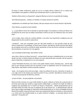 Al activar la video conferencia, pudo ver ya en su amplia oficina a Marcos con su esposa que
acomodaban unos papeles y a Noriko que entraba para darle a su jefe otros más…

-Shalton ¿Cómo estas tu y Duquesita?- pregunto Mariana al verlo en la pantalla de la laptop

-bien Marianita gracias… saludos a ti también, mi esposa siempre te extraña-

-salúdamela a mi también por favor Shalton, dile que siempre será mi sensei favorita- dijo Noriko

-Claro Noriko, con gusto lo haré también-

-y… ¿a qué debo el honor de tu llamada mi querido amigo? ¿Ya acabaste tu misión por Miami con
el traficante de armas que me habías comentado la última vez que nos hablamos hace casi veinte
días?-

-así es amigo, ahora ando por Jordania debido a una pista muy importante y peligrosa que ese
desgraciado nos dio cuando lo capturamos-

-¿Jordania?... vaya que casualidad, justo por allá anda también un muy querido amigo de esta
misma ciudad que es arqueólogo, se llama Josué Jiménez- dijo Marcos riendo mientras que detrás
de esa laptop Josué solo se mordía los labios apretando la mano de Karima sintiendo el escalofrío
del nerviosismo, lo que hizo reír a los agentes

-qué casualidad verdad amigo- dijo Shalton riendo

-pero dime, ¿Qué se te ofrece hermano?... porque dentro de poco, probablemente ya no sea aquí
donde me veas, la Policía Federal de México me está seduciendo para ascender más de puesto y
educar detectives e inspectores en un curso especial-

-¡wow! Felicidades hermano, eso suena a más poder todavía, bueno, deseaba pues… decirte algo
para lo que necesito primero que me prometas el que no explotaras como los cristales que nos
robo Hassan- dijo Shalton riendo y haciendo suspenso

-wow… no me gusta como sonó eso amigo… mejor ya suéltala de una vez, ¿necesitas mi ayuda, va
a ser algo como lo de siempre que estamos juntos? O sea, ¿mortal?- dijo Marcos mientras veía la
mirada de preocupación de Mariana y Noriko

-así por él estilo… así que prepárate a escucharlo-

Menos de diez minutos es lo que tardó Shalton en poner a Marcos al tanto de su persecución al
terrorista que le dijo que vendió su carga mortal a Abdul Qadir, su relación con Hadir bin Sadid, la
venganza que planeaban por la muerte de Hassan y finalmente… soltarle gradualmente que el
principal motivo de Hadir más que la venganza por lo de Hassan era… su desaprobación total de
que su gran amigo arqueólogo se relacionara sentimentalmente con su única y protegida hermana
Karima ibnu Sadid, lo que termino por hacer que simplemente Marcos se llevara su mano derecha
a su rostro para irla transformando en un puño mientras la bajaba… su principal ademan de la
expresión “¡no puede ser!”.
 
