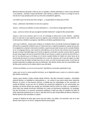 Mientras Mariana abrazaba a Marcos por su espalda, y Noriko palmeaba su mano como diciendo
“a ver jefecito… cálmate y respira profundo”, éste menea su cabeza y le dice a su amigo el cual se
reía de ver lo que pasaba junto con sus otros dos compañeros agentes…

-¿es todo lo que me tienes que decir amigo?... o, te guardaste lo mejor para el final-

-brujo… adivinaste- dijo Shalton en tono de suspenso

-bueno… entonces ya suéltala, la cereza del pastel, o… nos la dirá tu amigo agente árabe-

-vaya… ¿cómo se entero de que soy agente también detective?- pregunto Abu sorprendido

-bueno, a Carl ya lo conozco, pero a ti no, sin embargo es obvio que lo eres, Noriko… ¿podrías
decir la razón por la que sabemos que él es agente y que entiende muy bien nuestro idioma? Así
le demuestras a Shalton tu progreso- dijo Marcos viéndola y guiñándole el ojo

-claro que sí jefecito… bueno para empezar su turbante tiene una banda transversal delgada que
demuestra un pequeño emblema que es institucional de un agente de gobierno, aparte de que por
lo arreglado de su barba lo demuestra también, aparte de que todo lo que nos ha contado Shalton
es en un lenguaje técnico, solo nosotros entendemos y él no hizo la más mínima micro expresión
de que no haya entendido algo, por lo tanto es agente y entiende muy bien nuestro idioma, aparte
de que estoy segura de que ya inventario todo lo que alcanza a captar la cámara de esta oficina, y
por la risa discreta que se le dibujo en el rostro cuando Shalton te habló con tanto tacto de la
enamorada de Josué se ve que ya esperaba ver tu cara de sorpresa, por lo que de seguro ya sabe
por lo que le han de haber contado que eres un como un imán humano para atraer a este tipo de
parejas especiales en peligro para que las defiendas- dijo Noriko riendo ante los sorprendidos ojos
de Abu quien asentía con la cabeza todo lo que ella decía

-¿Cómo vez Shalton, es o no es así el asunto?- dijo Marcos sonriendo y guiñando el ojo

-wow, que va con tu nueva pupilita hermano, ya va llegándole poco a poco a tu anterior pupilo-
dijo Shalton asintiendo

-bueno, pues saludos a todos ustedes desde Jordania- dijo Abu tomando la palabra – felicidades
señorita Noriko, su habilidad es sobresaliente, y… en cuanto lo que decía usted señor detective
Marcos, es cierto, no hay buenas noticias, a medida que los arqueólogos se han acercado a la
tumba de Moisés, la paz sea con él, también las situaciones peligrosas se van acentuando, por
ejemplo, los hemos tenido que ayudar por atentados fuertes contra sus vidas y su expedición, y
entre ellos han estado terroristas infiltrados los cuales ya eliminamos totalmente, sin embargo,
hay dos terroristas y un asesino sumamente peligroso y hábil que bajo el mandato de Hadir ya
están operando justamente en su tierra- dijo Abu ante los ojos sorprendido de Marcos, Mariana y
Noriko quienes solo meneaban su cabeza

-aunque el objetivo de ellos aquí suena más que obvio, ¿ya saben, con precisión, que es lo que
desean hacer aquí en mi tierra?- pregunto Marcos preocupado
 