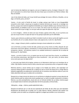-por lo menos dos objetivos son seguros, uno ya se imaginara cual es, el vengar a Hassan Al – Aziz
por lo que paso en su tierra hace menos de cinco meses que se encontró con Patricio Collazo- dijo
Abu con detalle

-ese el más obvio de todos, por lo que tendré que proteger de nuevo a Miriam y Osvaldo, y no se
diga a mi familia, pero, ¿el otro?-

-bueno… el otro sería la familia de Josué, tu amigo, porque ayer hubo un muy desagradable
encuentro entre Hadir y Josué que no quedo en buenos términos por causa de su noviazgo con
Karima, aunque este trató de engañarlo diciéndole que la dejaría debido a que amenazo hasta a su
propia familia, la realidad es que no lo va a hacer, tan solo es que los vieras por un minuto y te
darías cuenta de lo que te digo, no creo que nada sea capaz de separarlos- dijo Carl

-sí, me lo imagino… créeme sé cómo son esas miradas y gestos entre ellos, no es la primera vez
que veo lo que el amor es capaz de hacer en las parejas especiales que he defendido-

-bueno, pues entonces ya sabrás que Hadir no tardará mucho en darse cuenta del engaño y ya con
sus hombres ahí, en tu ciudad, deseará matar a dos pájaros de un solo tiro- dijo Shalton

-claro… vengar a Hassan y darle su explosivo mensaje a Josué acabando con su familia-

-así es hermano, ya estas al tanto de todo, parece que ya hoy mismo sin falta, después de que
recorrimos como locos iglesias, monasterios, la misma tumba de Jesús de Nazaret, construcciones
templarías y demás, nos daremos cuenta si en realidad tendremos la ubicación de la tumba de
Moisés por fin- dijo Shalton

-bueno… ya sería el colmo si no, se supone que eso era lo que Josué iba a buscar, no problemas
con terroristas extremistas- dijo Marcos en tono inconforme – ¡ha!, por cierto, ¿lo tienes ahora
cerca como para que me dejes verlo?-

-sí, esta justo aquí detrás de la laptop, estamos en el laboratorio móvil que es el remolque de un
tráiler- dijo Shalton mientras hacía la seña a Josué de que se presentara ante su impaciente amigo

Mientras Karima y Josué sentían que la sangre se les helaba por dentro, solo esperaban ver
mientras Shalton giraba la pantalla de su laptop los ojos en forma de Katana de su amigo Marcos
Gallardo exigiéndole una explicación convincente de su romántico acto delictivo sobre el cual se le
había advertido tanto que se cuidara de no cometerlo…

Después de un largo minuto de silencio en el cual Karima no dejaba de apretar la mano derecha de
Josué mientras que los colores del arcoíris pasaban por su rostro sin poder sostenerle la mirada a
Marcos y sus dos acompañantes, Josué solo con un trémulo temblor de sus labios mientras igual
se sonrojaba hasta el extremo solo podía decir de forma pausada y entrecortada…

-Marquitos… amigo… créeme, puedo explicártelo todo…-

Después de disfrutar por un rato de ese espectáculo de kínder de dos niños que solo deseaban
desaparecer del planeta por no poder con su culpa, Marcos, Noriko y Mariana solo sueltan una
carcajada junto con todos sus compañeros agentes y colegas que también no se contuvieron.
 