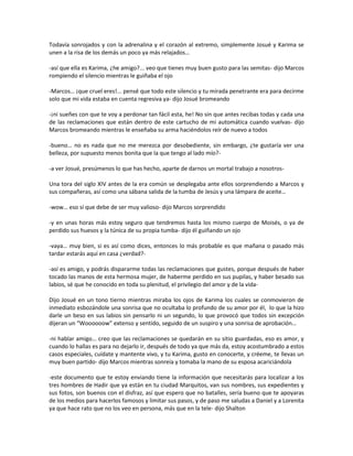 Todavía sonrojados y con la adrenalina y el corazón al extremo, simplemente Josué y Karima se
unen a la risa de los demás un poco ya más relajados…

-así que ella es Karima, ¿he amigo?... veo que tienes muy buen gusto para las semitas- dijo Marcos
rompiendo el silencio mientras le guiñaba el ojo

-Marcos… ¡que cruel eres!... pensé que todo este silencio y tu mirada penetrante era para decirme
solo que mi vida estaba en cuenta regresiva ya- dijo Josué bromeando

-¡ni sueñes con que te voy a perdonar tan fácil esta, he! No sin que antes recibas todas y cada una
de las reclamaciones que están dentro de este cartucho de mi automática cuando vuelvas- dijo
Marcos bromeando mientras le enseñaba su arma haciéndolos reír de nuevo a todos

-bueno… no es nada que no me merezca por desobediente, sin embargo, ¿te gustaría ver una
belleza, por supuesto menos bonita que la que tengo al lado mío?-

-a ver Josué, presúmenos lo que has hecho, aparte de darnos un mortal trabajo a nosotros-

Una tora del siglo XIV antes de la era común se desplegaba ante ellos sorprendiendo a Marcos y
sus compañeras, así como una sábana salida de la tumba de Jesús y una lámpara de aceite…

-wow… eso sí que debe de ser muy valioso- dijo Marcos sorprendido

-y en unas horas más estoy seguro que tendremos hasta los mismo cuerpo de Moisés, o ya de
perdido sus huesos y la túnica de su propia tumba- dijo él guiñando un ojo

-vaya… muy bien, si es así como dices, entonces lo más probable es que mañana o pasado más
tardar estarás aquí en casa ¿verdad?-

-así es amigo, y podrás dispararme todas las reclamaciones que gustes, porque después de haber
tocado las manos de esta hermosa mujer, de haberme perdido en sus pupilas, y haber besado sus
labios, sé que he conocido en toda su plenitud, el privilegio del amor y de la vida-

Dijo Josué en un tono tierno mientras miraba los ojos de Karima los cuales se conmovieron de
inmediato esbozándole una sonrisa que no ocultaba lo profundo de su amor por él, lo que la hizo
darle un beso en sus labios sin pensarlo ni un segundo, lo que provocó que todos sin excepción
dijeran un “Woooooow” extenso y sentido, seguido de un suspiro y una sonrisa de aprobación…

-ni hablar amigo… creo que las reclamaciones se quedarán en su sitio guardadas, eso es amor, y
cuando lo hallas es para no dejarlo ir, después de todo ya que más da, estoy acostumbrado a estos
casos especiales, cuídate y mantente vivo, y tu Karima, gusto en conocerte, y créeme, te llevas un
muy buen partido- dijo Marcos mientras sonreía y tomaba la mano de su esposa acariciándola

-este documento que te estoy enviando tiene la información que necesitarás para localizar a los
tres hombres de Hadir que ya están en tu ciudad Marquitos, van sus nombres, sus expedientes y
sus fotos, son buenos con el disfraz, así que espero que no batalles, sería bueno que te apoyaras
de los medios para hacerlos famosos y limitar sus pasos, y de paso me saludas a Daniel y a Lorenita
ya que hace rato que no los veo en persona, más que en la tele- dijo Shalton
 