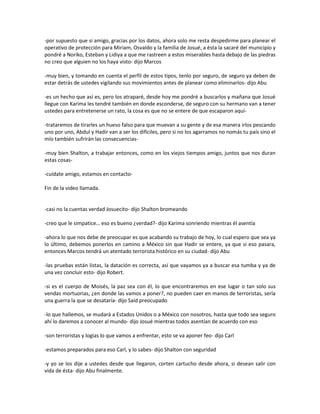 -por supuesto que si amigo, gracias por los datos, ahora solo me resta despedirme para planear el
operativo de protección para Miriam, Osvaldo y la familia de Josué, a ésta la sacaré del municipio y
pondré a Noriko, Esteban y Lidiya a que me rastreen a estos miserables hasta debajo de las piedras
no creo que alguien no los haya visto- dijo Marcos

-muy bien, y tomando en cuenta el perfil de estos tipos, tenlo por seguro, de seguro ya deben de
estar detrás de ustedes vigilando sus movimientos antes de planear como eliminarlos- dijo Abu

-es un hecho que así es, pero los atraparé, desde hoy me pondré a buscarlos y mañana que Josué
llegue con Karima les tendré también en donde esconderse, de seguro con su hermano van a tener
ustedes para entretenerse un rato, la cosa es que no se entere de que escaparon aquí-

-trataremos de tirarles un hueso falso para que muevan a su gente y de esa manera irlos pescando
uno por uno, Abdul y Hadir van a ser los difíciles, pero si no los agarramos no nomás tu país sino el
mío también sufrirán las consecuencias-

-muy bien Shalton, a trabajar entonces, como en los viejos tiempos amigo, juntos que nos duran
estas cosas-

-cuídate amigo, estamos en contacto-

Fin de la video llamada.


-casi no la cuentas verdad Josuecito- dijo Shalton bromeando

-creo que le simpatice… eso es bueno ¿verdad?- dijo Karima sonriendo mientras él asentía

-ahora lo que nos debe de preocupar es que acabando su trabajo de hoy, lo cual espero que sea ya
lo último, debemos ponerlos en camino a México sin que Hadir se entere, ya que si eso pasara,
entonces Marcos tendrá un atentado terrorista histórico en su ciudad- dijo Abu

-las pruebas están listas, la datación es correcta, así que vayamos ya a buscar esa tumba y ya de
una vez concluir esto- dijo Robert.

-si es el cuerpo de Moisés, la paz sea con él, lo que encontraremos en ese lugar o tan solo sus
vendas mortuorias, ¿en donde las vamos a poner?, no pueden caer en manos de terroristas, sería
una guerra la que se desataría- dijo Said preocupado

-lo que hallemos, se mudará a Estados Unidos o a México con nosotros, hasta que todo sea seguro
ahí lo daremos a conocer al mundo- dijo Josué mientras todos asentían de acuerdo con eso

-son terroristas y logias lo que vamos a enfrentar, esto se va aponer feo- dijo Carl

-estamos preparados para eso Carl, y lo sabes- dijo Shalton con seguridad

-y yo se los dije a ustedes desde que llegaron, corten cartucho desde ahora, si desean salir con
vida de ésta- dijo Abu finalmente.
 